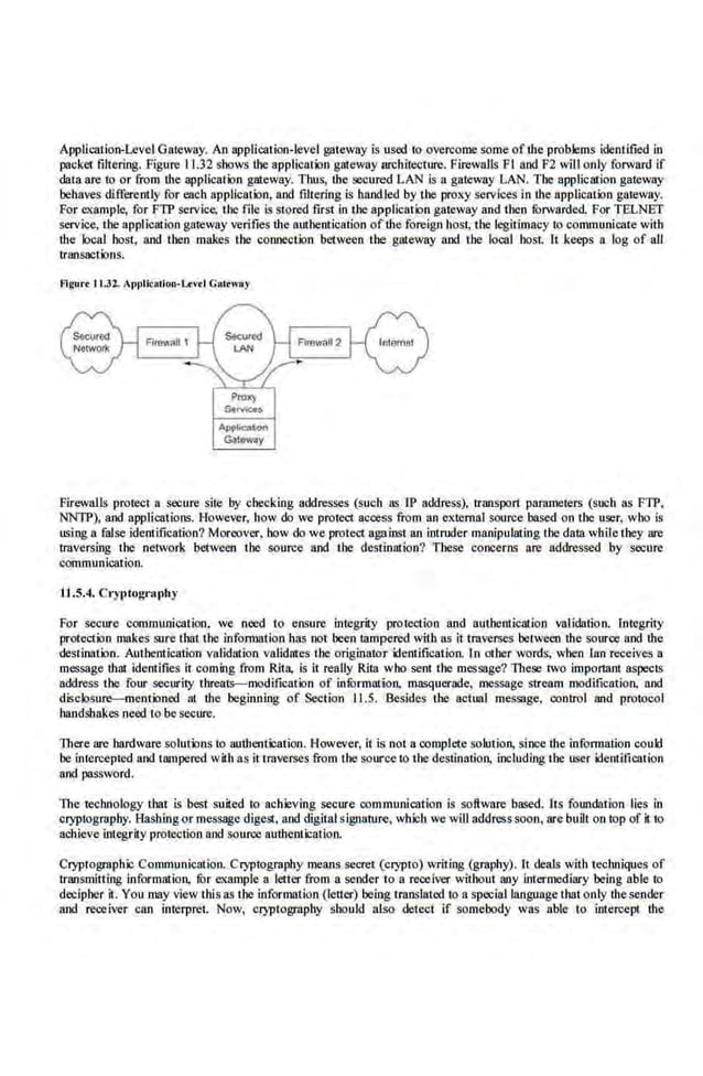 Application-Level Gateway. An application-level g;neway is used to overcome some of the problems idenlified in
packet filtering. Figure 11.32 shows the appliccatioo g::rteway architecmre. Firewalls Fl nod F2 will only forward if
data are to or from the applicat.,n gateway. Thus, the secured LAN is a gateway LAN. The application gateway
be-
haves differently for each application, aod filtering is handled by the proxy services In the application gateway.
For example, for FTP service, the file is stored first in the application gateway and then forwarded. Fo.
r TELNET
service, the application gateway ve.rifies U1e authentication ofthe foreign host, the legitimacy to communicate with
·the local host, aod then makes the connection between the gateway 11od tbe local host. It keeps a log of all
transactions.
f!lgur• tl.32. Appllcotiou-U:v•l Cat<way
PtOX)'
Stmc;.e•
Apj>llc:n:on
GlliOWiy
Firewalls protect a secure-site by checking addresses (such as IP address), rranspor1 parameters (s.uoh as FTP,
NNTP), aod applications. However, how do we protect access from an extemal source based on the user. who is
using a false identification? Moreover, how do we protect again.~i an intruder manipulating the data while they are
traversing the network between the source aod tbe destination? These concerns are addressed by secure
communication.
U .5.4. Cryptography
For secure communication, we nocd to eosure integrity protection and authentication validation. Integrity
protection makes sure that the infom~ation has not been tampered with as it tmverses between U1e source sod the
destination. Autbentication validation validates the originator ifentification. l.n other words, wben lao receives a
message that identifies it coming from Rita, is it reaUy Rita who sent the message? These two important aspects
address the four security threats--modification of infOrmation. masquerade, message stream modification. aod
di<iclosure-mentioned nt ihe beginning of Section 11.5. Besides the actual message, eonrrol and protocol
l~andshakes need to be secure.
There are hardware solut.,ns to authentication. However, it is noi a complete solution, since the information could
be intercepted aod tampered wilh as it tmverses from the source to tbe destination, including tbe user identification
aod password.
The technology that is best suited to achie.ving secure communication is software-based. Its foundation li.es in
cryptography. Hashing or message digest, and digital sigoature, whlch we will address soon, are built on top of it to
achieve integrity protection aod soun:e authentication.
Cryptographic Communication. Cryptogmphy means secret (crypto) writing (graphy). It deals with techniqueJ> of
transmitting informatiOJL for example a letter from a seodcr to a receiver without any intermediary being able to
decjpher it. You may view this as the information (letter) being translated to a special language that only thesender
aod receiver can interpret. Now, Cl)-ptogrsphy should also detect if somebody was able to intercept the
 