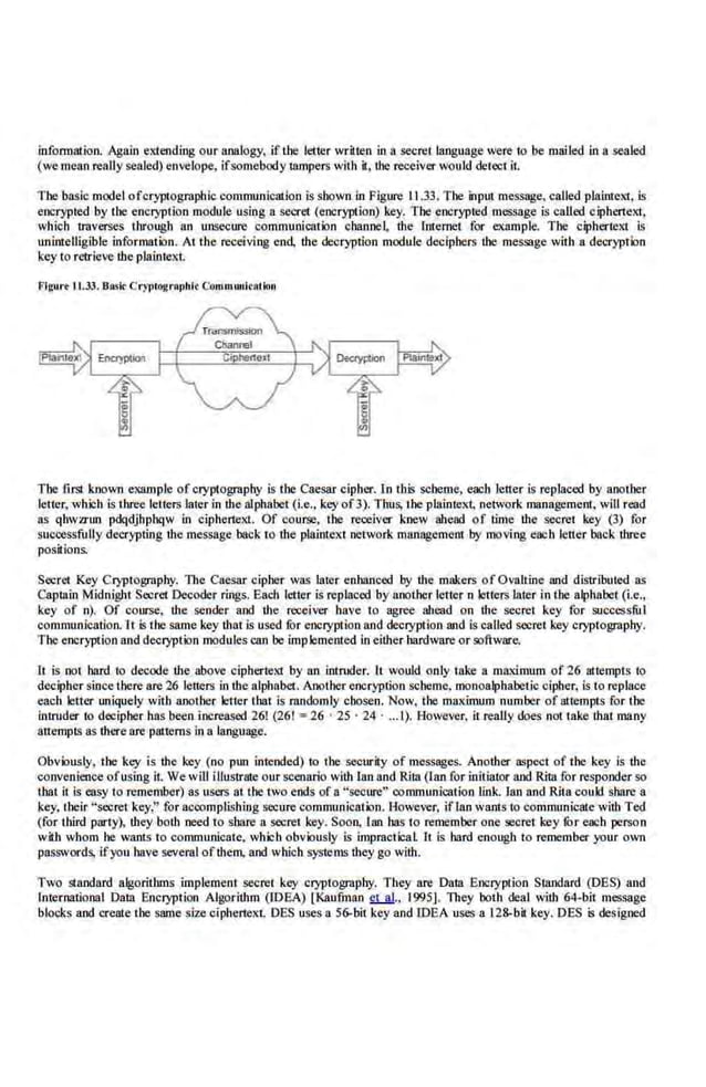 infonnation. Again extending our analogy, if the letter written in a secret language were 10 be mailed in a sealed
(we mean reallysealed) envelope, ifsomebody Ulmpers with it, the receiverwould detect it.
The basic model ofcryptographic communication is shown in Figure 11.33. The input message, called plaintext, is
encrypted by tbe encryption module using a seer1.1 (encryption) key. The encrypted message is called ciphertext,
whi.ch u:averses through an unsecure commuo.ication ·channe~ the Internet for example. The ciphertext is
unintelligible information. At the receivi11g end, the decryption module deciphers the message with a decryption
key to retrieve the plaintext
flguro 11.33. Boslt Cr)1Jiographlc Communleotion
The first known example of cryptography is the Caesar cipher. Lo this scheme, each letter is replaced by another
letter, which is three. letters later in the alphabet (i.e... key of3). Thus, the plaintel1; network management. wlll read
as qhwzrun pdqdjhphqw in cipher1ext. Of course, the receiver ·knew ahead of time the secret key (3) for
successfully decrypting the message back to the plaintext network management by moving e~h letter back three
positions.
Secret Key Cryptography. l11e Caesar cipher was later enhanced by the makers of Ovaltine and distributed as
Captain Midnight Secret Decoder rings. Each letter is replaced by another letter n letters later in the alphabet (i.e.,
key of n). Of course, the sender and the receiver have to ~ ahead on the secret key for successful
oommun.ication. lt is the same key that is used for encryption and decryption and is called secret key cryptography.
The encryption and decryption modules can be implemented in either hardware or software,
ll is not hard to decode the above ciphertext by an intmder. It would only take a ma:dmum of 26 attempts to
decipher since there are 26 letters in the alphabet. Another encryption scheme, monoalphabet.ic cipher, is to replace
each letter uniquely with another letter that is randomly chosen. Now, the maximum number of attempts for the
intruder to decipher has been increased 261 (261 =26 · 25 · 24 · ... I). However, it really does not iake that many
attempts as there are patterns in a language.
Obviously. the k.ey is the key (no pm1 intended) to the security of messages. Another a.~pect of the key is the
convenience ofusing it. We will illustrate our scenario with lan and Rita (lan for initiator and Rita for responder so
that it is easy to remember) as users at the two ends of a "secure" communication link. lao and Rita could share a
key, their "secret key," for accomplishing secure communication. However, iffan wantsio communicate with Ted
(for third party), they both need to share a secret key. Soon. lao has to remember one secret key fOr each person
wiib whom he wants to communicate, which obviously is impr.actical It is bard enough to remember your own
passwords, ifyou have several ofthem, and which systems they go with.
Two standard algoriduns implement secret key cryptography. They are Daw Encryption Standard (DES) and
lnt.ernationa1 Data Encryption Algorithm (IDeA) [Kaufinan ~-· 1995], They both deal with 64-bit message
blocks and create the same size ciphertext. DES uses a 56-bit key and IDEA uses a 128-bit key. DES is designed
 