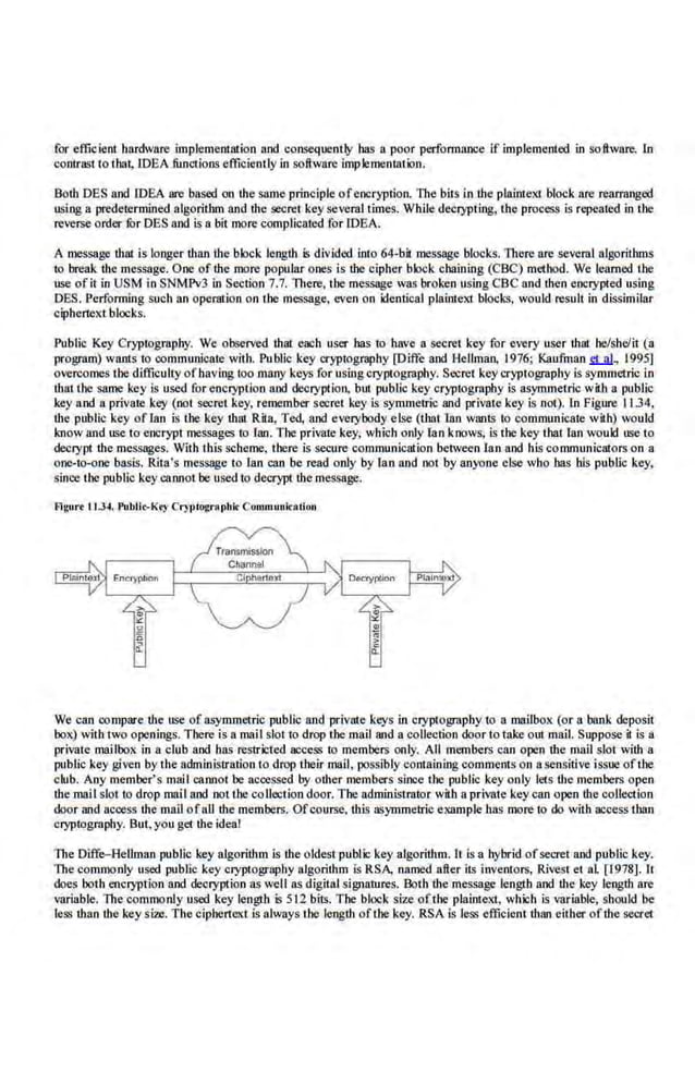 for efficient hardware implement!llion and consequently bas a poor per.fonnance if implemented in software. 1n
contrast to thai, IDEA functions efficiently in software implementation.
Both DES and IDEA are based on the same principle of encryption. The bits in the plainte.Xi block are rearranged
using a predetermined algorithm and the secret keyseveral limes. While decrypting, the process is repeated in tbe
reverse order for DES and is a bit more complicated for IDEA.
A message that is longer than the block length is divided into 64-bil message blocks. There are several algorithms
to break Ute message. One of the more popular ones is the cipher block chaining (CBC) method. We !.earned UJC
use of it in USM in SNMPv3 in Section 7.7. There, the message was broken using CBC rutd then encrypted using
DES. Performing such an operation on till} message. even on identical plainteXl blocks, would resu.lt in dissimilar
ciphertext blocks.
Public Key Cryptography. We observed that epch user has to have a secret key for every user that be/she/it (a
program) wants to commun.icate wit:h. Public key cryptogr:aphy [Diffe and Hellman, 1976; Kaufman S1..!!!, 1995]
overcomes tbe difficulty ofhaving too many keys for usingcryptography. Secret key cryptography is symmetric i.n
that lbe same key is used for encryption and decryption. but public key cryptography is asymmetric with a public
key and a private key (not secret key, remember secret key is symmetric and private key is not). ln Figure 11.34,
the public key of!an is lbe key that R.ita, Ted, and everybody else (that lao wants to communicate with) would
1-"llow and use to encrypt messages to {Wl. Tbe private key, which only ian knows, is the key thatlan would use to
decrypt the messages. With this scheme, there is secure communication between Ian and his communicators.on a
one-to-one basis. Rita's message to Ian can be read only by lao and not by anyone else wbo has his public key,
since the public key C.1MOt be used to decrypt the message.
Flgurt I LJ4. Publk-K•l Cryptographic: Communication
We can oompare tbe use of al;ymmetric public and ·private keys in cryptography to n mailbox (or a bank deposit
box) with two openings. There i·s n mail slot to drop the mail and a collection door to take out mail. Suppose it is a
private mailbox in a club and has restricted.access to members only. AU members can open ibe mail slot with a
public key given by the administration io drop their mail, possibly containing comments on a sensitive issue oflbe
club. Any member's mail carmot be accessed by other members since tbe public key only lets tbe members open
themail slot to drop mail and nottbe collection door. Tbe administrator with a private key can open the collection
door and access the mail ofnJJ the members. Ofcourse, U
lis a<>)'mmetric example bas more to do with access than
cryptography. But. you get the ideal
The Diffe-Rellman public key algorithm is the oldest public key algorithm. h is a hybrid ofsecret and public key.
The commonly used public key cryptography algorithm is RSA, named after its inventors.
• Rivest et al [1978]. It
does both encryption and decryption as well as digital signatures. BQth the message length and ihe key length are
variable. The·commonly used key length is 512 bils. The block size oftiJC plainte~'l.1, which is variable, should be
less than the key size. The cipberte.1 is always the leogtb oft.be key. RSA is less efficient than either ofthe secret
 