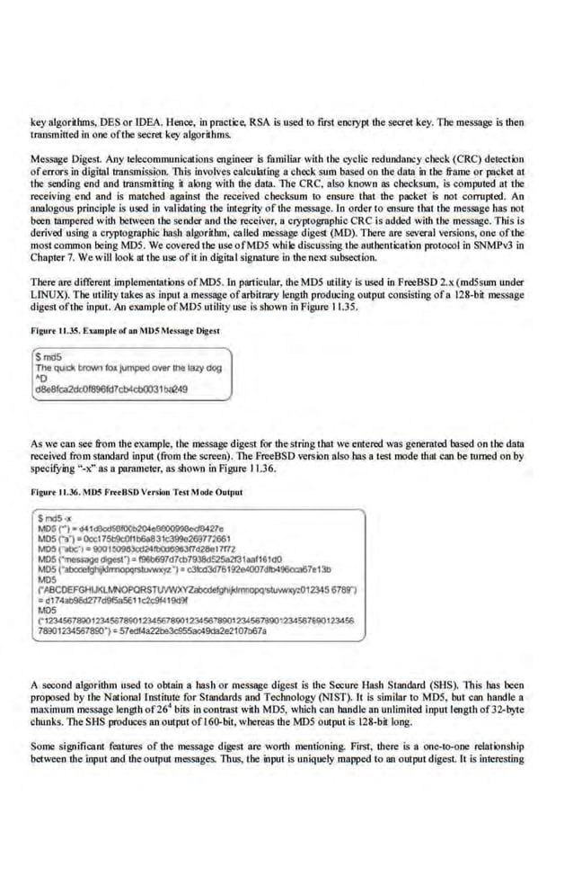 key algorithms, DES or IDEA. l:leoce, in practice, RSA is used to first encrypt lhe secret key. The message is lhen
transmitted in one ofthe secret key algorithms.
Message Digest. Any telecommunicntio.ns engineer is familiar with the.cyclic redundancy check (CRC) detection
oferrors in digital transmission. This involves calculating a chec.
k sum based on lhe data in tbe frame or packet at
the sending end and transmitting it along with the data. The CRC, also known as checksum, is computed at the
receiving end and is matched. against the received. checksum to ensure that the packet is not corrupted. An
analogous principle is used in validating the integrity oflhe message. In order to ensure that tbe message llas oot
been tampered with between the sender and the receiver, a cryptographic CRC is added with tl!C message. This is
derived using a cryptographic hash algorithm, called message digest (MD). There are several versions, one ofthe
most common being MOS. We covered the useofMDS while di,s(;ussing the authenticalion protocol in SNMPv3 in
Chapter 7. We will look at the use ofit in digital signature in the neKt subsection.
1'here are different Implementations of MOS. In particular, the MDS utility is used in PreeBSD 2.x (mdSsum under
LlNUX). The utility 11lkes as input a message ofarbitrary length producing output consisting ofa 128-bit message
digest ofthe input. An example ofMD5 utility use is shown in Figure 11.35.
Flgu•·• 11.35. Exompl• of on ~IDS Mt<!ag• Dig«l
Smd5
The quck 11!0vr~ to~ lumpeel over1he laZy dog
~o
d8e8fca2dc0f896fd7cb4cb0031b<C249
As we can see from theexample. the message digest for thestring that we entered was gimemted based on the data
received from standard input (from the screen). The FreeBSD version alsohas a test mode lhat can be turned on by
specifying "-x" as a parameter, as shown in Figure 11.36.
Flgu•·• 11.36. ~IDS FrttBSD Vrrsion Te.<t MDdt Oulpul
SmdS ·~
MO~ ('") - d.&t.&:d50100b204c!le00999c>cl8427o
M05 ("ll1•Occl75b9c:Oflb6a831c399e269772661
MO!! ("alle:1•900 UI090Jc;QI~d28ol7172
MOS ("rneuagodigfst"): 196b697d7cb7938d525a2t31aa!1&IdO
M05 ("abCCe~Jdl'l'J'lOPCif$11NWXYZ") ~ c3kld3d76192e«l07dlb496cca67e13b
MOS
("A8COEFGHUO..MNOPORS'TlJIWXYZ.aboefg~~012345 6789')
... d1743b96d277d915a5611c2c91419d9f
MDS
("1234567800123450789(}12345678901234567890123456TB901234567gg()t23456
783012345678001 : 57edf4822be3d!55ac49da2e2101ll67a
A second algorithm used to obtain a hash or message digest is the Secure Hash Stand!trd (SHS). This has been
proposed by the National fnstimte for Standards and Teclu10logy (NIST). It is similar to MD5, but can bandle a
maximum message length of26
4
bits in contrast with MD5, which can handle an unlimited input length of32-byte
chunks. l11e SHS produces an output o£160-bit, whereas lhe MOS output is 128-bit long.
Some significant features of the message dige~t are worth mentioning. First, there is a one-to-Q.ne relationship
between ·the input and theoutput messages. Thus, the input is uniquely mapped lo an output digest. It is interesting
 