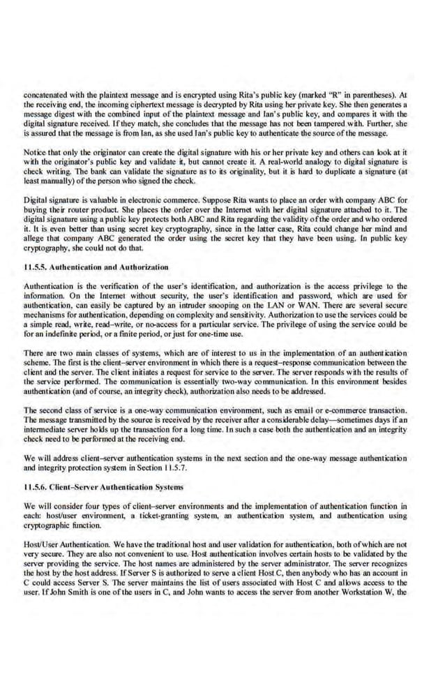concatenated with !he plain!eX! message and is encrypled using Rila's public key (marked "R" in parentheses). AI
the ~elving end, the incoming ciphertext message is decrypted by Rita using her privaJe key. She !hen generates a
message digest with the combined input of the plainteXI message and Jan's public key, and compares it with the
digital signature ~eived. rf!hey match, she concludes thai the message has not been tampered with. Further, she
is assured that the message is from lao, as she used Ian's public key to authenticate the sourceofthe message.
Notice that only the originator can create the digital sign.ature with his or her private key and others can look at it
with the originator's public key and validate it, but cannot create it A real-world analogy to dig.iial signature is
check writing. The bank can Validate tJIC signature as to its originality, but lt is hard to duplicate a signature (at
least manuaUy) ofthe person who signed the chec.
k.
Oigilal signature is valuable in electronic commerce. Suppose Rita wants to place an order with company ABC for
buying !heir router product. She places the order over the Internet with her digital signature atlllched to it. The
dlgi!nl signature using a public key protects both ABC and Ritn regarding the validity oftbe order and who ordered
it. It is even better than using secret key cryptography, since in tbe latter case, Rita could change her mind and
allege that company ABC generated the order using the secret key that they have been using. In public key
cryptography, she could not do thai.
11..5.5. Autbcntic;~lion :mel Authorization
Authentication is the verification of !he user's identification, and authorization is the access privilege to the
information. On the Internet without security. the user's identification and password, wbicb are used fur
authentication, can easily be captured by an intruder snooping on the LAN or WAN. There are several secure
mechanisms for authentication,depending on compleKity and sensit.iviiy. Authorization touse the services could be
a simple read, write, read- write, or no-access for a particular service. The privilege ofusing !he service cot~d be
for an indefinite period, or a fmite period. orjust for one-time use.
There are two main classes of systems, which are of inli:rest to us in the implementation of an authentication
scbeme. The first is the client-serverenvironment in which there is a request-response communication between the
client and the server. The client initiates n request for service to the server. The server responds with the results of
the service perfOrmed. The communication is essentiaUy two-va:y communication. In this environment besides
authentication (and ofcourse, an integrity check), authorization also needs to be addressed.
The second class of service is a one-way·commun.ication environment, such as email or·e-wmmerce transaction.
The message transmitted by the source is receiv.ed by the receiver after a considerable delay-sometimes days ifa.n
intermediate server bo kls up the transaction for a long tin!C.ln such a case botb the authentication and an integrity
check need to be perfurmed atthe receiving end.
We will address client-;;erver ambentication systems in the neXI section and the one-way ~message authentication
and u1tegrity protection SYstem in Section 11.5.7.
11.5.6. Client...Server AuthenticMion Systen~~
We wi.ll consider four types of client-server .environments and the implementation of authentication function in
each: host/user environment, a ticket-granting system, an authentication system, and authentication using
cryptographic function.
Host/User Authentication. We have the traditional best and user vaUdalion for authentication, both ofwhich are not
very secure. They are also not convenient to use. Host authentication involves certain hosts to be validated by the
server providing the service. llte host nantes are administered by the sei'Ver administrator. 1lte server recognizes
tJIC host by the host address. UServerS is aut.ltorizcd to serve aclient Host C, then anybody wbo has an account in
C could access Server S. The server mainrains the list of users associated wiUt Host C and allows access to the
user. [fJohn Smith is one ofthe userll inC, and John wants to access the server from another Workstation W, tbe
 