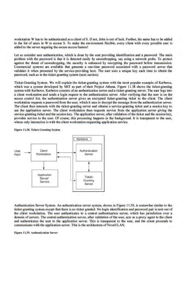 workSiation W has 1.0 be authenticated as aclient ofS. Ifnot. John isout ofluck. Further, his name has to be added
to the list of users in W to access S. To make the environment flexible, every client wilh every possible user is
added to the server negating the secure access feature!
Let us consider user authenticalion, which is done 'by the user providing identification nod a password. The main
problem with the password is that i1 is detected easily by eavesdropping, say using a network probe. To prolect
again.st the. threat of eavesdropping, the security is enhanced by enci)'Pting the password. belPre transmission.
Commercial systems are available that generate a one-time password associated wah a password server that
validates it when presented by the service-providing host. The user uses a uniqoo key each time to obtain tbe
password. such as in the ticket-granting syslem (nexi section).
Ticket-Granting SySiem. We will explain Ihe ticket-granting system wi1h Ihe moSI popular examp.le of Kerberos,
whlch was a system developed by MIT as part of their Projecl Athena. Figure 11.38 shows Ihe lickel-granting
system with J<erberos. Kerberos consists ofan authentication server and a liekel-granting server. Tbe user logs into
a clienl workstation and sends a login request to the authentication server. Afier verifying that tbe user is on the
access control list, the authentication server gives an encrypted ticket-granting ticket to the client. The client
workstation requests a password from !heuser, which it ll~es to decrypt tbe message from the authentication server.
The client then lnlemcl~ wilh the tickel-grantlng server and oblains a service-granting ticket and a session key to
use the application server. The client wor.kstation then requests service from the applic-ation server giving the
service-granting ticket and the sess.ion key. The application server, after validation ofthe ticket and the session key,
provides service to tbe user. Of course, this processing happens in the background. lt is transparent to the user,
whose only interaction is with lheclient workstation requesting applic-ation service.
f!lgur• tl.38. Tick.ti·Cntnling S)>ltm
User
rnpul
C~ent
Vo~uon
!
Appi!Qir.on
Saver'
SeMce
I
I+
KOibet'oS I
Aulh81lllcal.lon
~rver
t
Ticl<el-
Granting
Server
Authenticalion Server System. An authentication server system, shown in Figure. 11.39, is somewhat similar to the
ticket·granting sySie.m except that there is no ticket granted. No login identification and password pair is sent out of
the client workstation. The user authenticates to a central authentication server, which has jurisdiction over a
domain ofservers. 11tecentral authentication server, after validation ofthe user, acts as a proxy agent to the client
and authenticates tbe user lo t.he application server. This is lransparenl to tbe user, and the clienl proceeds lo
communicatewith the applicatio.n server. This is the architectureofNovell LAN.
Figure 11.39. tuthtntkation Stn·C'r
 