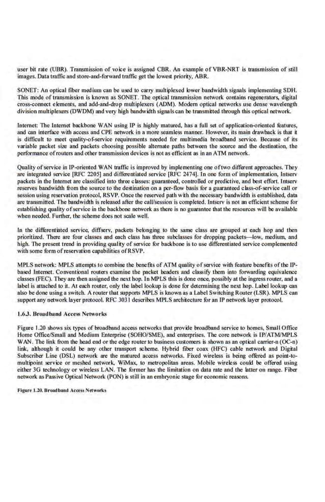 user bit rate (UBR). Transmission of voice is assigned CBR. An example ofVBR-NRT is transmission of stiU
images. Data 1raffic and store-and-forward traffic get the lowes! priority, ABR.
SONEf: An optical fibe.r medium can be used to carry multiplexed lower bandwidth signals implementing SDH.
This mode of transmission is known asSONET. The Oplicaltransmission network oontains regenerators, digital
cross·oonnect elements, and add-and-drop multiplexers (ADM). Modem optical networks use dense wavelength
division multip.lexers (OWDM) and very high bandwidth signa Is can be transmitted.through dtis optical network.
Internet: The lntemet backbone WAN using IP is highly matured. bas a full set of application·oriented li:atures,
and can interface with access and CPE network fn a more seamless manner. However, its main drawba.ck is that it
is difficult to meet qualit.y-Qf-service requirements needed for multimedia broadband service. Because of its
variable packet size. and packets choosing possible alternate padts between the source and the dcstin!llion, th.e
performance ofrouters and other transmission devices is not as efficient as in an ATM network.
Quality ofservice in IP-ori.ented WAN traffic is improved by implementing one oftwo different approaches. They
arc integrated service [RFC 2205] and differeotlated serv.
ice [RFC 2474]. Jn one form of implementation, lntserv
packets in dte·lntemct are classified into dtree classes: guaraateed, controUed or predictive, and best effort. Intserv
rese.rves bandwiddt from dte source to dte destination on a pe.r-flow basis fur a guaranteed class-of-service call or
session using reservation protoool, RSVP. Once the reserved path with dte necessary bandwiddt is established, dam
arc transmitted.The bandwidth is released after the calVsession is completed. lntse.rv is not an efficientscheme for
establishing quality ofservice in the backbone network as the.re is no guaran.tee that the resources will be available
wben needed. Furdter, the scheme does not scale weU.
In the diffi:rcntiated service, diffserv, packets belonging to the same class are grouped at each hop and then
prioritized. There are four classes and each class bas dtree subclasses for dropping packets-low, medium, and
bigb. The present tre.nd in providing quality of sc..Yvice ror backbone is to use diffe.reotiated service comple.mented
with some form ofreservation capabilities ofRSVP.
MPLS network: MPLS attempts to oombine the benefits of ATM quality ofservice with feature benefds ofthe IP-
based Internet. Conventional routers examine the packet headers and classify them into forwarding equivalence·
classes (FEC). They are then assigned the next hop.1n MPLS this is done once; possibly at tbe ingress router, and a
label is attached to it. At each router, only the label lookup is done for detem1ining the next bop. Label lookup can
also be done using a switch. A router that silpports MPLS is known as a Label SwitchingRouter (LSR). MPLS can
support nny network layer protoool. RFC 3031 describes MPLS nrchitecture fur an IP network layer protoool.
1.6.3. Broutlbund Access Networks
Figure 1.20 shows six types of broadband access networks dtatprovide broadbiiJld service to homes, Small Office
Home Office/Small and Medium Enlerprise (SOHO/SM£), and enterprises. The core network is ll'/ATM/MPLS
WAN. The l.ink from the head e.nd or dte edge router to business customers is shown as an optical earrier-n (OC-n)
link, afthough it could be any other transport scheme. Hybrid fiber coax (HFC) cable network and Digital
Subscriber Line (DSL) nelwodt are dte matured access networks. Fbted wireless is bei.ng offured as point-to-
multipoint service or meshed oetwork. W!Max, 10 metropolimn areas. Mobile wireless could be offered using
either 3G technology or wi~less !.,AN. The furmer has the limit<Ilion on data rat.e and the latter on range. Fiber
network as Passive Optical Network (PON) is still in an embryonic stage fur economic reasons.
Figuc
·• 1.20. BroiKlb•od A<tt5!l N<IWttrks
 