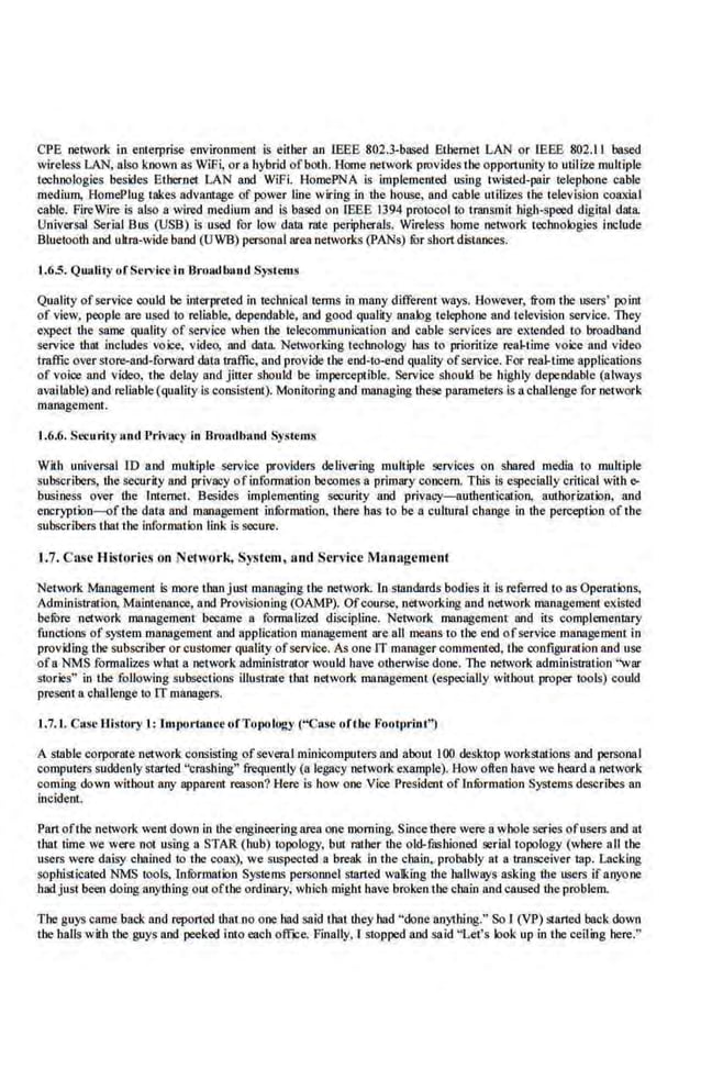 CPE network in enlerprise environmem is eitber an IEEE 802.3-based Etbernel LAN or I:EEE 802.11 based
wireless LAN, also known as W!Fi, or a hybrid ofboth. Horne network provides the opportunity to uti.lize mulliple
technologies besides Etbernet LAN and WiFi. HomePNA is implemented using twisted-pair telephone cable
medium, HomePiug takes advantage of power line wiring in the house, and cable utilizes ahe aelevision coaxial
cable. FireWire is also a wired medium and is based on IEEE 1
394 protoco l to transmit high-speed digital dala
Universal Se.rial Bus (USB) is u$00 for low dalll rilte peripherals. Wireless home network technologies include
Blueaooth and ultra-wide band (UWB) personal area networks (PANs) fur short distances.
1.6.5. Quality ofSc!"icC in Broadb"Jul Systems
Quality ofservice CQuld be interpreted in toohnical terms in many different ways. However, from the users' point
of view, people are used to reliable, dependable, and good quality analog telephone and tcle,~sion sc.rvicc. They
expect the same quality of service when the telecommunication and cable services are extended to broadband
service that inchJdes voice, video, and data. Networking aeclmoiogy has to prioritize real-aime voice and video
traffic over store-and-forward data traffic, and provide the end-to-end quality of service. For real-time applications
of voice and video. the delay and jitter should be imperceptible. Service should be highly dependable (always
available) and reliable (quality is consistent). Monitoring and manag.
ing these parameters is achllllenge for network
management.
1.6.6. Security und Privacy in Broudbund Systems
With universal 10 and multiple service providers delivering multiple services on shared media to multiple
subsCribers, the security and privaey ofinformation becomes a primary concern. This is especially critical with e-
bu~iness over the Internet. Besides implementing security and privacy-authentication, authorization, and
encryption-of tbe· data and management infunnation, tbere has to be a cultural change in the perception of the
subsCribe.rs that the information link is secure.
1.7. C nse Hisfo-rics on Network, System, and Service M:1nagcment
Network Management is more than just managing the network. In standards bodies it i.s referred to as Operations,
Administration, Maintenance, and Provisioning (OAMP). Ofcourse, networking and network management existed
befOre network management became a formalized diScipline. Network management and its complemcnlllry
functions ofsystem ~management and application management are all means to tbe end ofservice ~management in
provi:ling the subscriber or customer quality ofservi.ce. As one IT manager commented, the configuration and use
ofa NMS formalizes what a network administrator would have otherwise.done. llte network administration "war
stories'' in the folJo,ving subsections illustrate thai network management (especially without proper tools) could
presenl a challenge to IT managers.
J.7.J. Case History 1: lJUr)Ort:wce of ToJ}Ology ("Case oftbe Footprint}
A saable corporate n~'lwork consisting ofseveral minicomputers arJd about 100 desktop workstations and personal
computers suddenly started "crashing" freque.ntly (a legacy network·ex.ample). How often have we heard 11 network
coming down without any apparent reason? Here is bow one· Vice President of l.nrormation Systems desc.ribes an
incident.
Partofthe network went down in the engineering area one morning. Since there were a whole series ofusers and at
that time we were not using a STAR ( hub) topology. but ratber the old-fashioned serial topology (wbere all the
users were daisy cbnined to the coax), we suspected a break in abe cbain, probably at a tr.ansceivcr lap. Lacking
sophisticated NMS tools, Infurmatk>n Systems persorutel started walking dte hallways asking the users Ifanyone
bad just been doing anything oul ofthe ordinary, which might have broken tbe chain and caused the problem.
The guys came back and reponed tbat no one hnd said abat they bad ''done anything." So I (VP) started back down
the halls with the guys and peeked into each office. Finally, I stopped and said "Let's look up in the ceiling bere."
 