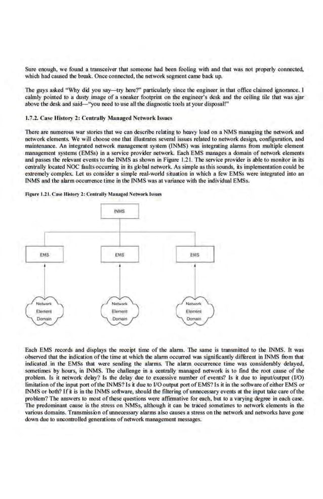 Sure enou,gll, we found a transceiver that someone bad been fooling with and tbat was not properly connected,
which bad caused the break. Once connected, the network segment came bac.k up.
The guys asked "Why did you say- try here?" particularly since the engineer in tbat office claimed ignorance. I
calmly pointed to a dusty image of a sneaker footprint on the engineer's desk and the ceiling tile that was ajar
above the desk and said-"you need to use all the diagnostic tools at your disposal!"
1.7.2. Case Hi~tory 2: Centrally Managed Network lssuc.s
There are numerous war stories tbat we can describe relating to heavy load on a NMS managing the network and
network e.
lements. We will choose one tbat illustmtes several is.sues related to network design, configuration, and
maintenance. An integrated network management system (INMS) was integrating alarms from multiple element
managemenl systems (EMSs) in a service provider network. Each EMS manages a domain of network elemenlS
and passes the relevanl events to the INMS as sbown in Figure 1.21. The service provider is able to monitor in its
centrally located NOC faults occurring in itsglobal network. As simple as this sounds, its imple.ment;ltion could be
extremely complex. Let us consider a si,mple real-world situatioo in which a f'ew EMSs were integrated into an
INMS and the alarm occurrence time in the INMS was at variance with the individual EMSs.
Flgurt 1.2t. cas·t History 2: C<nlrolly Maoagtd Nthmrk lssu..
EMS EMS
Each EMS records and displays tbe receipt time of tbe alarm. The same is transmitted lo tbe INMS. lt was
observed tbat tbe indication ofibe time at wbicb the alarm occurred was significantly different in INMS from that
indicated in the EMSs thru were sending the alarms. The alarm occurrence time was ooosidembly delayed,
sometimes by hours, in INMS. Tite cjJaUenge in a centmlly managed .network is to find the root cause of the
problem. Is it network delay? Is the delay due to excessive number of events? Is it due to input/outpur (1/0)
limitation ofthe input port ofthe lNMS? ls it due to I/O output port ofEMS?ls it in the software ofeither EMS or
INMS or both? lH is in the INMS software, sbould the filtering of unnecessary events at the input take care ofthe
problem? The answers io most ofthese questions were affirmative for each. but to a varying degree In each case.
The predominant cause is the stress on NMSs, although it can be traced sometimes to network elements in the
various domains. Tmnsmis.sion ofunnecessary alarms also causes a stress on tbe network and networks have gone
down due to uncontrolled generations.ofnetwork management messages.
 