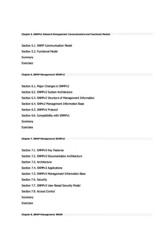 01apter 5. SNMPvl Net-rk Management: comm..,icatlonand F..,ctional Models
Section 5.1. SNMP Communication Model
Section 5.2 Fund:ionall'tldel
Summary
EXercises
chapter 6. 5NMP Management: SNMPY2
5ectlon 6.1. MajorChanges in SNMPv2
5ectlon 6.2. SN.
MPv2 System Architecture
Section 6.3. SNMPv2 Struci)Jre of Management Information
Section 6.4. SNMv2 Management Information Base
Section 6.5. SNMPv2 Prot:oa>l
5ectlon 6.6. COmpatibility with SNMPv1
Summary
EXercises
01apter 7. 5NMP Management: SNMPvl
Section 7.1. SNMPv3 Key Features
Section 7.2. SNMPv3 Documentation Architecture
Section 7.3. Architecture
5ectlon 7.4. SNMPv3 Applications
5ectlon 7.5. SNMPv3 Management Information Base
Section 7.6. Security
5ectlon 7.7. SNMPv3 User-Based Security Model
Section 7.8, Acai!ss Control
Summary
Exercises
01apter 8. 5NMP "!1111agoment: RMON
 