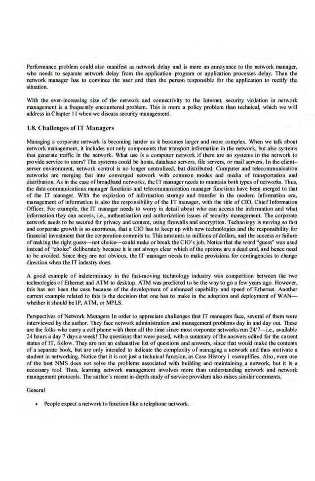 Perfonnance problem could also manifest as network delay and is more an annoyance to the network manager,
who needs to separate network delay from the application program or application processes de.lay. Then the
network manager ha~ to convinoe the user and then the person responsible fur the application to rectify the
situation.
With the ever-increasing size of the network and connectivity to the Internet, security violation in network
management is a frequently encountered. problem. This is more a policy problem than technical, which we will
address in Chapter ll when we discuss security management.
1.8. Challenges ofiT Managers
Managing a corporate network is becoming lutrder as it becomes larger and more complex. When we talk about
network management, il includes not only componeniS that transport information in Lbe network. bur also systems
that generate rraffie in tbe network. What use is a computer network if there are no systems in dte network to
provide service to users? The systems could be hosts, database servers, file servers. or mail servers. In the client-
server environment, network control is no longer centralized, but distributed. Computer and tek!communication
networks are merging fast Into converged nctvork with common modes and media of transportation and
distribution. As in the ca;;e ofbroadband networks, the IT-manager needs to maintain both types ofnetworks. Thus,
the data communications nutnager func.tions and telecommunication manager functions have been merged to I bat
of tbe IT manager. With t:be eKplosion of information storage and transfer in the modem information era,
management of information is also the responsibility oftlte· IT manager, with the title ofCIO, Chieflnformation
Officer. For example. the IT manager needs to worry in delall about who can access dte infurmation and what
inlbrmation they can access, i.e., authentication and authorization issues of security management. The corporate
network needs to be secured fi.)r privacy and content. using firewalls and encryption. Techno logy is moving so fast
and corporate growth is so enormous, that n CIO has to keep up with new technologies and the responsibility lilr
financial investment thal the corporation commitS to. This amount.s to millions ofdollars, and the success or failure
of making the right guess-not choic-.:ould make or break the CIO'sjob.Notice that dte word "guess'' was use.d
instead of"choice" deliberately because it is not always clear wb.iob oftbe options nre a dead end, a.nd hence need
to be avoided. Since they nre not obvious, the IT manager needs to make provisions for contingencies to change
direction when the IT industry does.
A good example of indeterminacy in the fast-moving tecbnology industry was competition between the two
technologies ofEthernet and ATM to desktop. ATM was pr<XIictcd to be tbe way to go a few years ago. However,
·this has not been the case because of tbe development of enhanced capability and speed of Ethernet. Anotber
current example related to this is tbe decision that one has to make in the adoption and deployment of WAN-
whether itshouk! belP, ATM, or MPLS.
Perspectives ofNetwork Managers ln order to appreciate challenges t:bntlT nutnagers face, several of them were
interviewed by the author. They face netVO(k administration and manageme.ot problems day in and day out. These
are the folks who carry a cell phone with them all the time since mostcorporate networks run 24/7-i.e,, available
24 hours 11 day 7 days a.week! The questions Uta! were posed, wiU1 n summary oft:be answers edited ror the current
SLatus of IT, follow. They are not an ellhaustive list of queSI·ions and answers, since thai would make the contents
of a separate book, but are<mly intended tc;> indicate the compleKity of managing a network and thus motivate a
student in networking. Notice that it is not just a technical function, as Case History I exemplifies. Also, e<en u.se
of t:be beSI NMS does not solve the problems associated with building and maintaining a network, but it is a
necessary tool. Thus. learning network management involves more than understanding netvork and network
management protocols. The author'·s recem.in-deptb study ofservice providers alsp raises similar comments.
General
People el<pect a network to function like a telephone network.
 