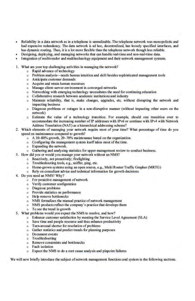 Reliability in a data network as in a telephone is unrealizable. The telephone network was monopolistic and
had expensive redundancy. llte data network is ad hoc, decenu:ali7..ed, has loosely specified interfaces, an.d
has dynamic routing. Thus, it is a lot more flexible thanthe telephone network though less reliable.
• Designing, deploying, and managing net~vorks that can handle reol-'iime and non-real-time dalll.
Integration ofmultivendor 811d multitecboologyequipment and their network management systems.
I. Wbat are your top challenging activities in managing the network?
o Rapid advance oftechnology
o Problem analysis-needs human intuition and skill besides scpbisticated management tools
o Anticipatecustomer demands
o Acquire and retain human resources
o Manage client~rver environment in converged networks
o Networking with eme.rging technology necessitates the need for continuing education
o Collaborative research between academic Institutions and industry
o Maintain reliability, that is, make changes, upgrades, etc. without disrupting the network and
impacting business
o Diagnose problems or outages in a non-disruptive maaner (without impacting other users on the
network)
o Bstimate the value of a technology transition. For example, should one transition over to
accommodate the increasing number of!P addresses with !Pv6 or oontinue with !Pv4 with Network
Address Translation (NAT) as a hierarchical addressing scheme?
2. Which elements of managing your network require most of your time? What percentage of time do you
spend on maintenance compared to growth?
o A 30-SO% growth, 20-70% maintenance b~o;ed on the organization.
o Configuring the management system itselflllkes most ofthe time.
o Expanding the network.
o Gathering and analyzing statistics for upper management review to conduct business.
3. How did you or would y.ou manage your network without an NMS?
o Reactively, .not proactively; firefighling
o Troubleshooting tools, e.g., sniffer, ping, etc.
o Home-grown systems using an open scurce, e.g., MultiRouterTraffic Grapher (MRTG)
o Rely onconsultant advice and technical informalion for growtb decisions
4. Do you need an NMS? Wby?
o Por proactive management ofnetwork
o Verify customer configuration
o Diagnose problems
o Provide statistics on performance
o Help remove bottlenecks
o NMS formalizes the manual practice of network management
o NMS products reflect the company's practice that develops them
o Tosee theirend in growth
5. What problems would you expect theNMS to resolve, and how?
o Bnhance customer satisfuction by meeting the Service Level Agreement (SLA)
o Save time and poople rescurce and thus cnbance productivity
o Turn-around shoner fur re,sclotioo ofproblems
o Gather statistics and predict trends for planning purposes
o Docurnent events
o Troubleshooting
o Remove constmints and bottlenecks
o FouJt isolation
o Expect the NMS ro do a root cause analysis and pinpoim failures
We will now briefly introduce the subject ofnetwork management funetionsand system in the following ;ections.
 