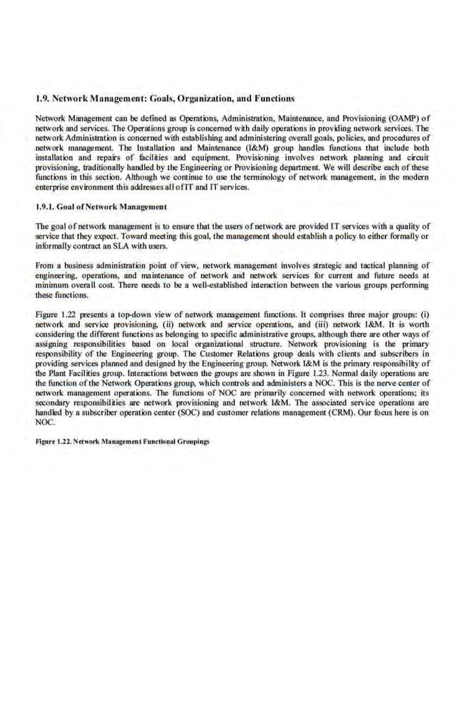 1.9. Network Management : Goals, Orga.nization, and Functions
Network Managemenl. can be defined as Operations, Administration. Maintenance. and Provisioning (OAMP) of
network and services. The Operations group is concerned with daily operations in providing network services. The
networkAdministration is concerned with establishing and administering overall goals, policies, and procedures of
network management. The Installation and Maintenance (l&M) group handles functions that include both
installation and repairs of lilcilities and equipment Provisioning involves network planning and circuit
provisioning, traditionally handled by the Engineering or Provisioning department. We will describe each of these
functions in this section. Although we continue to use the tenninology of network management. in r.he modern
enterprise environment this addresses all om and ITservices.
1.9.1. Goal ofNetwork Management
The goal ofnetwork management is to ensure Lhattbe user.> ofnetwork are provided IT services with a quality of
service that they expect. Toward meeting this goal, the management should establish a policy to either formally or
infOrmally contract an SLA with users.
From a business administration point of view, neh,wk management involves strategic and tactical planning of
engineering. operations, and maintenance of netv.'Ork and network services fur current and future needs at
mirtimum overaU cost. There needs to be a well-established interaction between the various groups performing
these functioos.
Figure 1.22 presents a to]Hiowo view ofnetwork management functions. lt comprises tltree major groups: (i)
network and service provisioning, (ii) network and service operations, and (iii) network r&M. It is worth
considering the different functions as belonging Ill specific administrative groups. alr.hough there arc other ways of
assigning responsibiliiies based on loenl organizational structure. Net~vork provisioning is the primary
responsibility of the Engineering group. The Customer Relaiions group deals with clients and subscribe.
rs in
providing services planned and designed by the Engineering group. Network l&M is the primary responsibility of
r.he Plant Facilities group. lnter:-dCtioos between the groups are shown in Figure 1.23. Nonnal daily operations are
the function oftbe Network Operations group, which controls and administers a NOC. This is the nerve center of
network management operations. The functions of NOC are primarily concerned with network operations; its
secondary responsibilities are network provisioning and network l&M. The associated service operations are
handled by a subscriber operation ceruer (SOC) and customer relations management (CRM). Our focus here is on
NOC.
Figurt L22. Nrtwork Manugrm<ul Functionlli Groupin~
 