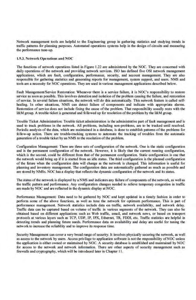 Network management roots are helpful to the Engineering group in gathering statistics and studying 1reods in
traffic patterns fur planning purposes. Automated operat·ions systems help in the design ofcircuits and measuring
the performance tune-up.
1.9.3. Network Otwmtintli and 'OC
The functions of network operations listed in Figure 1.2'2 are administered by the NOC. They are concerned with
daily opemtions of the network and ·providing ·network servi.ces. lSO has defmed five OSI network management
applications, which are fault, configuration, performance, security, and account management. They are also
responsible for gathering statistics and ,generating reports for management, system support, and users. NMS and
tools are a necessity for NOC operations. They are U
$ld in various management applications described below.
Fauh Manageme.nt/Service Restomtion: Whenever there is a service failure, it is NOC's responsibility to restore
service as soon as possible. This involves detection and isolation ofthe problem caus.
ing the failure. and restoration
ofservice. In sever:al failure situations, the networlnvill do this automatically. This network feature is called self-
healing. In other situations, NMS C41n detect failure of components and indica.te with appropriate alarms.
Restoration of service does not include fL'Iing the cause oflbe problem. That responsibility usually rests with the
I&M group. A trouble ticket is generated and fOllowed up for resolution ofthe problem by the I&M group.
Trouble Ticket Administration: Trouble ticket administration is the administrative part off.~uh management and is
used to track problems in the network. All problems, including non-problems, are to be tracked until resolved.
Periodic.analysis ofthe datn, which are maintained in a database, is done to eslllbli.sh patterns of'the problems for
fOllow-up acl'ion. There are troubl(.}otracldng systems to automate the tracking of troubles from the automatic
,generation ofa trouble ticket by an NMS to the resolution ofthe problem.
Confrguration Mnnagement: There are three sets of configuration of the network. One is the static contiguratbn
and is the permanent configuration of the network. However, it is likely that the current running configuration,
which is the second, coukl be different from that of the pem1811ent conftguration. Static configuration is one that
tl1e network would bring up if it is started from an idle status. Tbe third corlfiguration is the planned configuration
of the future when the conftguration data wiU change as the network is changed. This information is useful for
planning and inventory management. The configuration data are automatically gathered as much as possible and
are storedby NMSs. NOC has a display that reflects the dynamic oonfiguratbn ofthe network. and its stows.
The statusofthe network is displayed bya NMS and indicatesany fitilure ofcomponents ofthe network, as well as
·the traffic pattern and performance. Any configuration changes needed to relieve temporary congestiln in traffic
are Olllde by NOC and are reflected in the dynamic display at NOC.
Performance Management: Data need to be gathered by NOC and kept updated in a timely fashion in order to
perform some of the above functilns, as well as tune the network. for optimum performance. This is part of
performance· management. Network SUllistics include data on traffic. network availability, aod network delay.
Traffic dam can be captured based on volume of traffic in various segments of the network. They can also be
obtained based on different applications such as Web traffic. email, and network news, or based an iriUlSport
protocols at various layers such as TCP. UDP. IP, rPX, Ethernet., TR, FDD[. etc. Traffic statistlcs are helpful in
detecting trends and planning future needs. Performance data on availability and delay are useful for tuning the
network to increase the reUability and to improve its response time.
Security Management can cover a very broad range ofsecurity. J't involves physically securing the network, as well
as access to the network by users. Access privilege to applicntbn software is not the responsibi lity ofNOC unless
·the application is.either owned or maintained by NOC. A security database is.established and maintained by NOC
for access to the· network and network information. There are other aspects of security management such as
firewall~ and cryptography, which viii be introduced later in Chapter II .
 