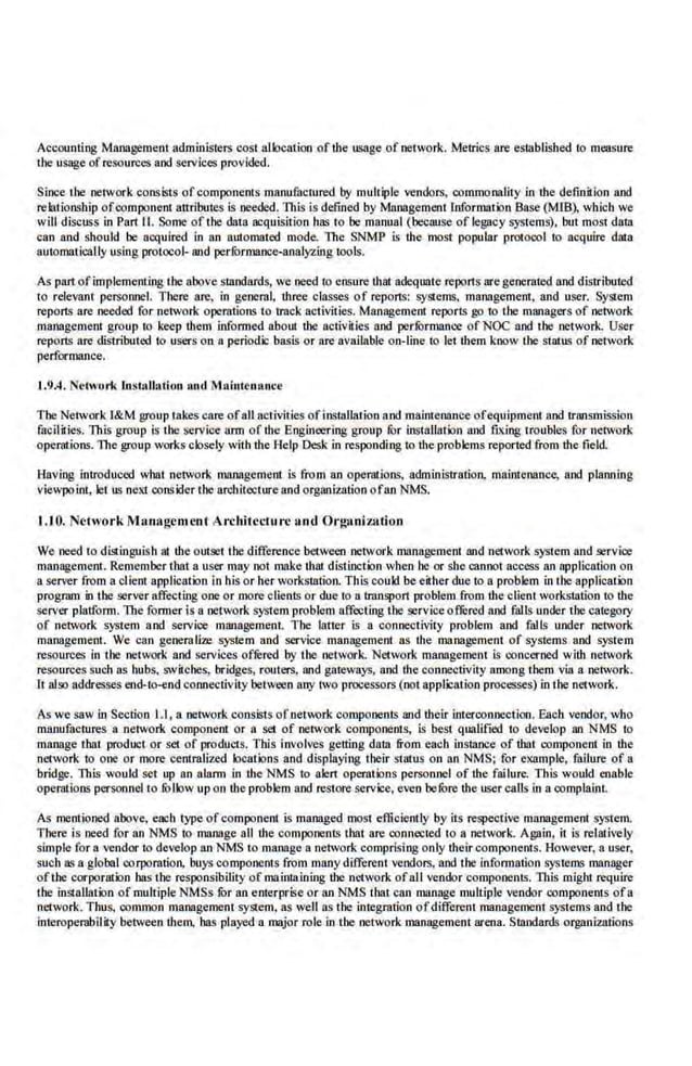 Accounting Management administers cost allocation of the usage of network. Metrics are established to measure
the usage ofresources and services provided.
Since the network consists ofcompo.nents manufactured by muliiple vendors, commonality in the definition and
relationship ofcomponent attributes is needed. This is defined by Management Information Base (MIB), which we
will discuss in Pan II. Some of the data acquisition has to be manual (because of leg~~cy systems), but most data
can and should be acquired in an automated mode. The SNMP is the most popular protocol to acquire· data
automatically using protocol- and perfurmance-analyl.ing tools.
As pan ofimplementing the above standards, we need to ensure that adequate reports are generated and distributed
to relevant personnel. There are, in general, three classes of reports: SYS!ems, management, and user. SySlem
reports are needed for network operations to track activities. Management reports go to the managers of network
management group to keep them infunned abonl the activilies and performance of NOC and the network. User
reports are distributed to users an a periodic basis or are available on-line to let ihem know the stains of network
performance.
J.9.4. etwori< ln.stallation 11.utl Maiuteuaoce
The Network l&M group takes care ofall activities oflll$tallation and mainie08Jice ofequipment and tnUJsmission
facilffies. 1ltis group is the service ann of the Engineering group for installation and fiXing troubles for network
operations. The group works closely with the Help Desk in responding to the problems reported from the field.
Having introduced what network management is from an operations, administration, maintenance, and planning
viewpoint. let us next oonsider the architecture and orgaitization ofan NMS.
1.10. Nclwork 1hnagcmcnl Archilcclu rc and Org11ni7.a1ion
We need to distinguish at the oUlset the difference between network management and network system and service
management. Remember tbat a user may not mnke that distinction when be or she cannot access an application on
a server from a client application in his or her workstation. This could beeither due to a problem in the application
progrnm in the server affecting one or mare clients or due to a.lrnnsport problem.from the client workstation to the
server platfonn. The fanner is a network system problem affecting tbe serviceofrered and ralls under the category
of network system and service management. The latter is a connectivity problem and falls under network
management. We can genernlicre system and service managemeni as the mnnab>emem of systems and system
resources in the network and services ofrered by the network. Network management is concerned with network
resources such as hubs, switches, bridges, routers, and gateways, and the connectivity among them via a network.
l t also addresses end-to-end connectivity between any two processors (not application processes) in the network.
As we saw in Section 1.1, a network consists ofnet'"r.k components and their interconnection. Each vendor, who
manufactures a n etwork component or a set of network components, is best qualified to develop an NMS to
manage that product or set of products. This involves getting data from each instance of tbat. component in the
network to one or more ·centralized locations and displaying their status on an NMS; for example, failure of a
bridge. This would set up an alarm in the NMS to alert operations personnel of the fai lure. This would enable
operations personnel to follow up on the problem and restore service·, even before the user calls in a complaint.
As mentioned above, e!ICh type of component is managed most efficiently by its respective management system.
There is need for an NMS to manage all the components tbat are connected to a netvork. Ag~~in, it is relatively
simple for a vendor to develop an NMS to manage a network comprising only their components. However, a user,
sucb as a g.lobal corporation. buys components from many different vendors, and the lnfonnalion systems manager
oftbe corporation bas the responsibility ofma inta.ining the network ofall vendor components. 1ltis mi~ht require
the installation of multiple NMSs fur an e nterprise or an NMS tbat can manage multiple vendor components ofa
network. Thus, common management system, as well as the integration ofdifferent management systens and the
interoperabilffy between them, has played a major role in the network management arena. Standards org~~niz:ations
 