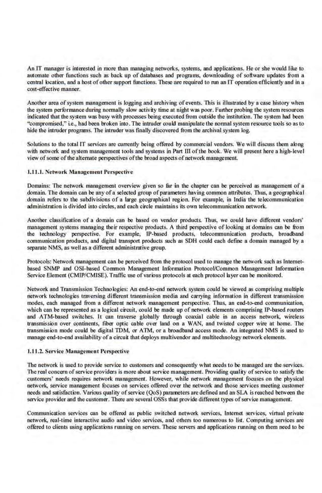 An lT manager is interested in more than managing networks, sys1ems, and applications. l:!e or she would like to
amoma1e other functions such as back up of databases and programs, downloading of software updales from a
centml location, and a host ofother support functions. These are required to run an IT opemtion efficiently and in a
cost-effective manner.
Another area ofsystem mnnageme.nt is logging and archiving ofevents. This is illustrated by a·case history when
the system performanceduring nom1aJiy slow activity time at night was poor. Further probing the system resources
indicaled that the system was busy with processes beiilg executed from outside the institution. The system bad been
"compromised;" i.e., had been broken into. The intruder could manipulate the normal system resource tools so as to
bide lhe intruder programs. The intruder was fiuaUy discovered from the archival system log.
Solutions to the total IT services are currently being offered by commercial <endors. We wiU discuss them along
with network and system management t·ools and systems in Part ill ofthe book. We will present here a high-level
view of some ofthe aJternale perspeclives of1he broad aspects ofnetwork mnnagemenL
I. U. I. Network Mllnll~eruent J'crspccti••c
Domains: ll1e·network managemenl overvi.ew given so mr in the chapter can be perceived as managemem of a
domain. The domain can ·be any ofa selected group ofparameters having common attributes. Thus, a geographical
domain refers 1
0 1be subdivisions of a large geogrophical region. For example, In lndia 1be u:lecommunictllion
administration is div.ided into circles, and e<tch circle maintains its own telecommunication network.
Another classification of a· domain can be based on v-endo:r products. Thus. we could have different vendors'
management systems managing their respective products. A third perspective of.looking at domains can be &om
the technology perspective. For example, IP-based products, telecommunication products, broadband
communicmion products, and digital ttansport ·products such as SDH cot~d each define a domain managed by a
sepamte NMS, as well as a different administrative group.
Protocols: Network management can be perceived from the protocol used 1omanage the network such as lotemel-
based SNMP and OS!-based Common Mnnagemenl lnfurmation ProtocoVCommoo Management information
Service Element (CM!P/CMJSE).Tmffic nse ofvarious protocols at each promcollayer can be monimred.
Network and Transmission Technologies: An end-to-end network system could be viewed as comprising multiple
network technologies traversing different transmission media and carrying information in different ttansmission
modes, each managed from a different network management perspective. Thus, an end-te>-end communication.
which can be represented as a logical circuit, could be made up of network elements comprising IP-based routers
and ATM-based switches. h can tmvcrse globally through coaxial cable in an access network, wireless
transmission over continents, fiber optic cable over land on a WAN, ru1d twisted copper wire at home. The
transmission mode could be digital IDM, or ATM, or a broadband access mode. An integrated NMS is used to
manage end-to-end availability ofa circuit that deploys multivcndor and multitcchnology networkele.ments.
1.1 L.2. Sen •ic.e M:tnagement Pen~t>ective
The network is used to provide service to customers and consequently what needs to be managed are the·services.
The real concern ofservice providers is more about seme management. Providing quality ofservice to satisfY the
customers' needs requires network managemem. However, while network management. focuses on the physica.l
network, se.
rvlce management focuses on services offured over I he network and those services meeting customer
needs and satisfaction. Various qualicy ofservice (QoS) parameters u.re defined and an SLA is reached between tbe
service provider and thecuslomer. There are several OSSs that provide different types ofservice management.
Communication services can be offered as public switched network services, lotemel. services, virtual private
network, real-time interactive audio and video services, and others too numerous to list. Computing services are
offured to clients using applications nmning on servers. These servers and applications running on them need to be
 