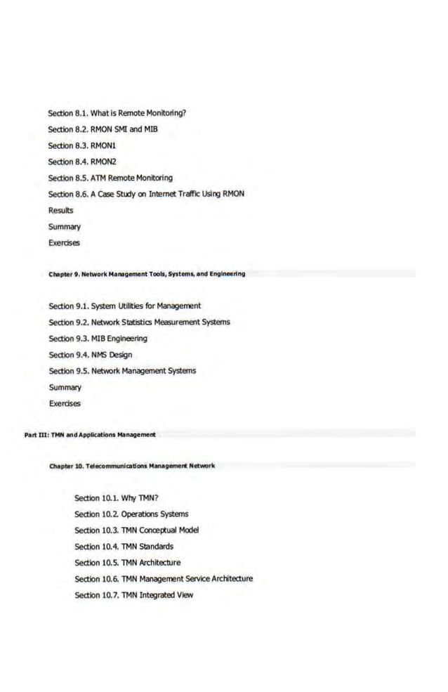 section 8.1. What is Remote Monitoring?
section 8.2. RMON SMI and MIB
section 8.3. RMON1
section 8.4. RMON2
section 8.5. An-1 Remote Monitoring
section 8.6. A Case Sttdy on Internet TralfiC USing RMON
Results
Summary
Exercises
Chllpter t . Network Manogement TooII, s,.tom., and Engineering
section 9.1. System Utilities for Management
section 9.2. Network Statistics Measurement Systems
section 9.3. MIBEngineering
section 9.4. NMS Design
section 9.5. Network Management Systems
Summary
Exercises
Part W: TMN and Appllcatlortt Management
section 10.1. Wl'rf n-1N?
section 10.2. Operations Systems
section 10.3. n-1N Conce~Xual Model
Section 10.4. n-1N Standards
Section 10.5. n-1N Architecture
section 10.6. n-1N Management Service Architecture
section 10.7. n-1N Integrated View
 