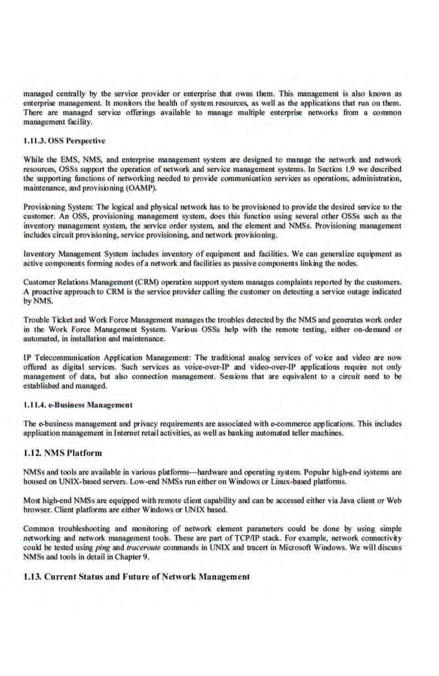managed centrally by the service provider or enterprise that owns them. This management is also known as
enterprise management. It monitors the health of system resources, a.
s well as the applications that run on them.
There are managed service offering.~ available to manage multiple enterprise networks from a common
management facility.
1.11 .3. OSS Per.>pcctive
While the EMS. NMS, and enterprise management >')'stem are designed to manage the network and network
resources, OSSs support !he operation of network nnd service management systems. [o Section 1.9 we described
the supporting functions of networking needed to provide communication services as operations, administration,
maintenance. and provisioning (OAMP).
Provisioning System: The logical and physical network has to be provisioned to provide the.des.ired service to U1e
customer. An OSS, provisioning management system, does this function us.
ing several other OSSs such as the
inventory mllJlage.ment system, the service order system, and the element and NMSs, Provisioning management
includes. circuit provisioning, service provisioning, llJld network provisioning.
Inventory Management System includes inventory ofequipment and facilities. We can generalize equipment ns
active components forming nodes ofa n~
-twork and facilities as passive components linking the .nodes.
Customer Relations Management (CRM) operation support system manages complaints reported by the CL~tomers.
A proactive approach to CRM is theservice provider calling the customer on detecting a service outage indicated
byNMS.
Trouble Ticket and Work Force Management manages the troubles detected by the NMS and generates work order
in the Work Force Management System. Various OSSs help with the remote testing, either on-demand or
automated, in installation and maintenance.
IP Telecommunication Application Management: The traditional analog services of voice nncl video are now
o.
ffered as digital services. Such services as voice-over-IP lllld video-over-lP applications require· not only
management of data, but also coooectioo management. Sessions that are equivalent ro a circuit need to be
established and managed.
1.11.4. e-Busin~.~s Manag~men t
The <>business management and privacy requirements are associated witb EKOmmerce applications. This Includes
application management in Internet retaiJ aclivities, ns well as bllJlking automated ieller machines.
I.J2. NMS Platform
NMSs and tools are available in various platforms-hardware and operating system. Popubr higb·end systems are
housed on UNIX-based servers. Low-end NMSs run either on Windows or Linux-based platforms.
Most big)H)nd NMSs are equipped witb remote client capability and can be accessed either via Java client or Web
browser. Client platforms are either Windows or UNIX based.
Common troubleshooting and monitoring of network element parameters could be done by using sinnple
networking and network management tools. These are part ofTCPIIP stack. For example, nerwor.k connectivity
could be tested using ping and lraceroute commands in UNlX and tracert in Microsoft Windows. We will discuss
NMSs and tools in detail in Chapter 9.
1.13. Current Status and Futu re of Network Managl'mcot
 