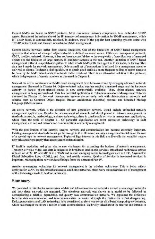 Current NMSs are based on SNMP protoool. Most commercial network components have embedded SNMP
agents. Because ofthe universality ofthe IP, transport ofmanagement infOrmation for SNMP managemem, which
is TCP/IP-based, is automatically resolved. tn addition, most of the popular host-operating systems come with
TCP!fP protO<:OI suite and thus are amenable to SNMP management
Current NMSs, however, suffer &
o m several limitations. One of the limitations of SNMP-based management
system is that values of man.aged objects should be defined as scalar values. OSI-based management protocol,
CMrP. is object oriented. However, it bas not been successful due to the·complexity ofspecifications of managed
objects and the limitation of large memoty in computer systems in the past. Another limitation of SNMP-based
management is that it is a poU-based system. ln otber words, NMS polls each agent as to its status, or fur any other
data that il needs for network management. Only a small set oftransactions is initiated by a managemem agent to
an NMS as alarms. To detect a mult quickly. or to obtain.good.statistics, more frequent polling ofagents needs to
be done by the NMS, which adds to network traffic overhead. There is an alternative solution to this problem,
which is deployment ofremote monitors as discussed in Chapter 8.
Some ofthe above constraints in SNMP-based management have been overcome by emerging advanced network
management discussed in Chapter 16. Object-oriented techno logy has reached a matured stage, and the hardware
capacily to handle object-oriented stacks Is now commercially available. Titus, object-oriented oetwork
management is being reconsidered. Tltis bas potential application in Telecommunications Management.Net~Wk
d.iscussed in Chapter 10. Network managemem systems are currently built with object-orierued protO<:Ois and
schema, sucb as Common Object Request Broker Architecture (CORBA) protocol and Extended Markup
Language (XML) schema.
An active network, which is tbe direction of nexi generation network, would include embedded network
management applications. Besides the advancement of research and development in network maMgemeot io
standards, protO<:Ols, methodology, and new technology, there is considerable a.otivity in management applications.
which form the topic of Chapter II. Of particular significance are event correlation technology in fault
management., and secured nelvork and communication in security management.
With the proliferation of till} Internet, secured network and communicatio.n has beoome extremely impo11ant.
Existing management standards do not go far enough in this. However, security management has taken on the role
of a special topic in network management. Topics of high interest in this field are ftrcwalls that cstabHsh secure
networks and cryptography that as.~ure secure oommunication.
IT itself is exploding and gives rise to new challenges for expanding the horizon of network managemen.t.
Transport ofvoice, video, and data is integrated in broadband multimedia services. Broadband multimedia service
is based on ATM, IP, and MPLS in a WAN and several emerging ae<:ess technologies such as HFC, Asymmetric
Digital Subscn'ber Loop (ADSL), and fixed and tnobl.le wireless. Quality of service in integrated services is
important. Managing these new service offerings forms the conte.nt ofl'art IV.
Another re-emerging technology Jbr network management is the wireless technology. This is being widely
deployed for WAN, mobile. broadband access. and home networks. Much work on standardization ofmanagement
ofthis technology needs to be done in this area.
Summary
We presented in this chapter an overview ofdata and telecommunication network;, as well as converged networks
and how these networks are managed. Till} telephone network was shown as a model to be followed in
accomp.lishing a reliable, dependable, and quality data communication netwo(k. We elCplained the difference
between data communicat·k>n and tek:communicatk>n networks, although th.is distinction is fast disappearing.
Desktop processors and LAN technology have contributed to tbe client~rver distributed computing environment,
which has changed Lhc fltture direction ofdam communication. We briefly talked aboutlhc lnternel and intranel in
 
