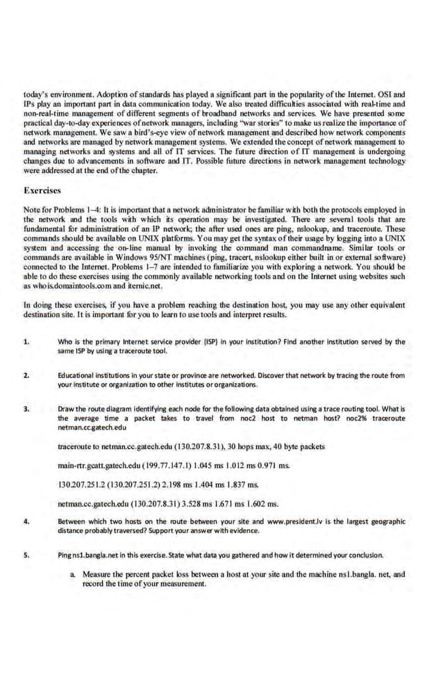 t01lay's environment. Adoption ofstandards bas played a significant prut in the popularity ofthe Internet. OSI and
CPs play an important part in data communication today. We also treated difficulties associated with rea.J.time and
non-real-time management of different segments of broadband networks and services. We bave presented ,o;ome
practical day-to-day experiences ofnet~vork managers, including "war stories" to make us realize the importance.of
network management. We saw a bird' s-eye view of oetwor.k maoagcme01 and described how network components
and networks are managed by network mafll!gement systems. We e:.1ended the concept ofnetwork management to
managing networks and systems and all of IT services. The future direction of IT management is undergoing
changes due to advancements in software and IT. Possible futuro directions in network management technology
were addressed nt the end ofthe chapter.
Exercises
Note for Problems 1--4: nis important that a network administrator befamiliar with both the protocols employed in
the network and the tools with wltioh its operation may be investigated. There are several tools that are
fundamental lOr administration of an lP network; the after used ones are ping, nslookup, and traceroute. These
commands sbould be available on UNIX platli>rms. You may get the syntax of their usage by logging into a UNIX
system and accessing the 01
1-line manna) by invoking the command man commandna·me. Similar tools or
commands are available in Windows 95/NT machines (ping, iracert, nslookup either buill in or external software)
connected to the Internet. Problems 1- 7 are intended to familiarize you with exploring a nerwork. You should be
able to do these exercises using the commonly available networking tools and on the Inter.net using webs.ites 1iUCh
as wbois.domaintools:oom and itemic.net.
l.n doing these exercises, if you have a problem reaching the destination host, you may use any other equivalent
destination site. lt is important fOr you to Jearn to use tools and interpret results.
1. Who Is the primary Internet service provider (ISP) In your Institution? Find another Institution served by the
same tSP by using a tr~roulll tool.
2. Educational Institutions In yourstate or province are networked. Discover that network by tracing the route from
your Institute or organization to other II'IStltlttes ororganizations.
3. Drawthe route diagram Identifying each node for thefollowing data obtain~ using a trace routing tool. Wtlat Is
the average time a packet takes to travel from noel host to netman host? noc2% traceroute
netman.cc.gatedt.edu
traceroute to netman.cc.gatech.edu (130.207.8.31), 30 hops max, 40 byte packets
main-rtr.gcalt.gatecb.edu ( 199.77.147.1) 1.045 ms 1.012 ms 0.971 ms.
130.207.251.2 (130.207.251.2) 2.198 ms 1.404 ms 1.837 ms.
netman.cc.gatech.edu (1 30.207.8.31) 3.528 ms 1.671 ms 1.602 ms.
4. Between which two hosts on the route between your slte and www.president.lv is the largest geographic
distance probably traversed? Support your answer with evidence.
5. Ping nsl.bangi!J.net in this e~erdse. State wtlat data you gathered and how it determinedyour conclusion.
a Measure the percent packet loss between a host at y()ur sit.e and the machine nsl.bangla. net, and
record ihe timeof your measurement.
 