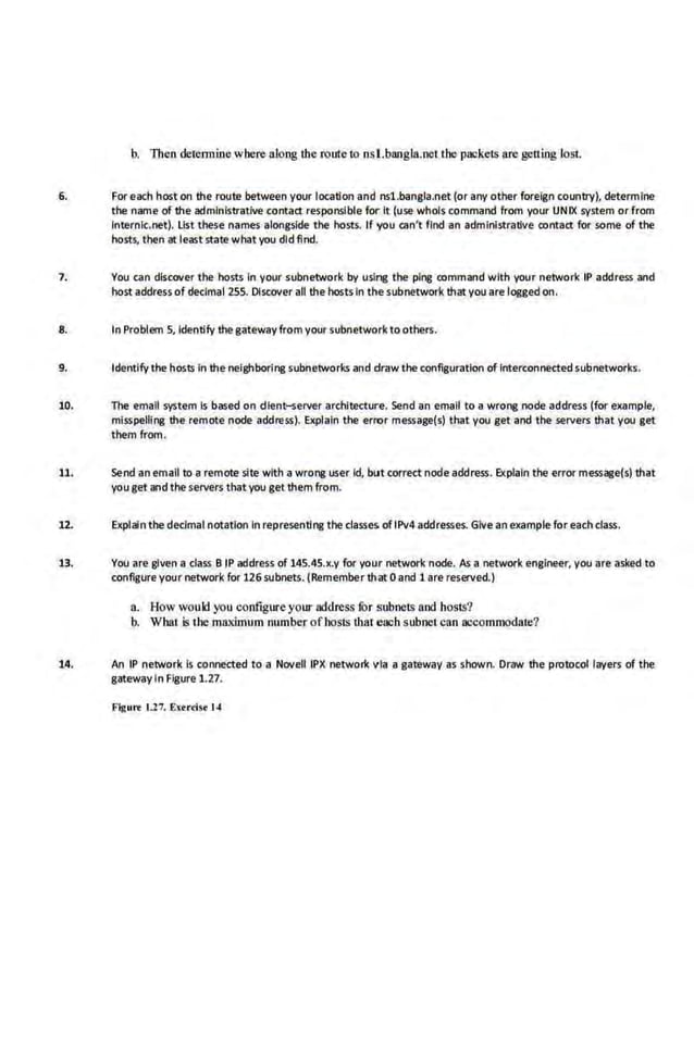 b. Then cletennine where along the route to nsl.bangla.netlhe pac·kets are getting lost.
6. Foreach host on the route between your location and nsl.bangla.net (or any other foreign country), determine
the name of the administrative contacr responsible for It (use whols command from your UNIX system or from
lnternlc.net). List these names alongside the hosts. If you can't find-an administrative contacr for some of the
hosts, then at least state whatyou did find.
7. You can discover the hosts In your subnetwork by usi~ the ping command with your network IP address and
host address of decimal 255. Discover all the hosts in thesubnetwork that you are logged on.
8. In Problem 5, Identify thegateway from your subnetwork to others.
9. Identify the hosts In the neighboring subnetworks and draw the configuration of Interconnected subnetworks.
10. The email system Is based on dlent-server architecture. Send an email to a wrong node address (for example,
misspelling the remote node address). Explain the error message(s) that you get and the servers that you get
them from.
11. Send an email to a remote site with awrong user id, but correct node address. Explain the error message(s) that
youget and the servers thatyou get them from. ·
1.2. Explain the decimal notation In representing the clas.
ses of 1Pv4 addresses. Give an example for eachclass.
13. You are given a class B IP address of 145.4S.x.y for your ne~ork node. /Js a network engineer, you are·asked to
configureyour network for 126 subnets. (Remember that 0 and 1 are reserved.)
a. How would you configure your address for subnets and hosts?
b. What is the maximum number ofhosls lhat eaob subnel can accommodate?
14. An IP network Is connected to a Novell IPX network via a gateway as shown. Draw the protocol layers of the
gateway in Figure 1.27.
Flgurt 1.17. Extrdsc 14
 