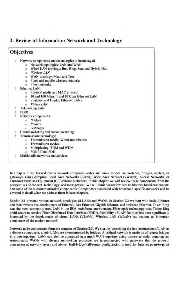 2. Review oflnformation Network and Technology
Objectives
Network components and technologies to be managed:
o Nerwork topologie~ LAN and WAN
o Wired LAN topology: Bus, Ring, Star. and Hybl"id Hub
o Wireless LAN
o WAN topology: Mesh and Tree
o Fi.'l:ed and mobile wireless networks
o Fiber networks
Ethemer LAN:
o Physical media and MAC protocol
o I0 and I00 Mbps; I and I0 Gbps Ethernet LAN
o Switched and Duplex Ethernet LANs
o Jlirtual LAN
Token-Ring LAN
FOOl
Network components:
o Bridges
o Routers
o Gateways
Circuit switching and packet switching
Transmission technology:
o Transmission media: Wired and wireless
o Transmission modes
o Multiplexing: TDM aod WDM
o SONET and SDH
Multimedia networks and services
In Chapter 'I we learned thlll a n.etwork comprises nodes and links. Nodes are switches, bridges, routers, or
gateways. Links comprise Local Area Networks (LANs), Wide Area Netwo[ks (WANs), Access Networks. or
Customer Premises Equipment (CPE)/Horne Network~. In this chapter we will review these oomponents &om the
perspective.s ofconcept, technology, aod management. We will limit our review here to Internet-based components
and some ofthe telecommunication components. COmponents associated with broadband-specific networks will be
covered in detail when we address them in later chapte.rs.
Section 2.1 presents various network topologies ofl..ANs and WANs. ln Section 2.2 we start with basic Ethernet
and then traverse the development ofEthernet, Fast Eth.ernet, Gigabit Ethernet:
, and switched Ethernet. Token Ring
'vas the most commonly used LAN in the lBM mainframe environment. Fiber-optic technology uses Token-Ring
architecture to develop Fiber Distributed Data Interface (FOOl). Flexibility ofLAN.facllities has been significantly
increased by the development of virtual LANs (VLANs). Wireless LAN (W'LAN) has become an important
comp<lnent of the modern network.
Network node components form ihe contents ofSectio.n2.3. We stan bY describing the implemenllltion ofLAN as
a discrete component, a hub. LANs are lnterconnecte.d by bridges. A bridged network is made up ofremote. bridges
in a tree !apology. LANs·can also be connected in a mesh WAN topology using rouiers as nodal components.
Autonomous WANs with diverse networking protocols are intercoonected with gateways that do protocol
conversion at network layers and above. HaU:bridgelhalf-router configuration is used for Internet poior-to-point
 