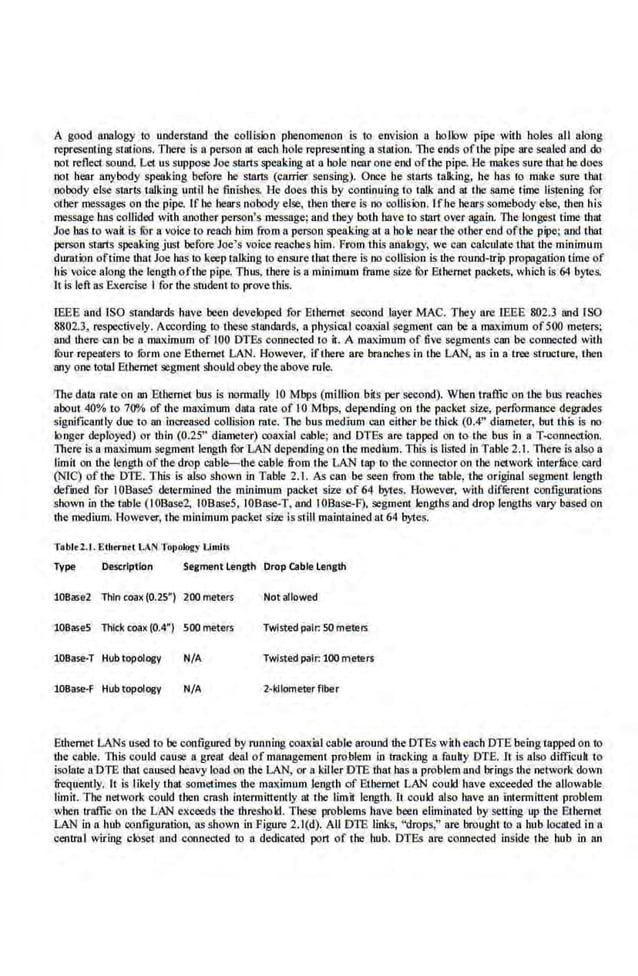 A good iUlalogy to undersUUKI the collision phenomenon is to env1
s1on a hollow pipe with boles all along
represent·ing surtions. There is a person at each ho.le represenc·ing a station. The ends ofthe pipe are sealed aod do
not reflect sound. Let us suppose Joe smns speaking at a bole near one end oftbe pipe. He makes sure that be does
not bear anybody speaking before be smns (carrier sensing). Once he st.ans talking, he has to make sure thai
nobody else starts t.alking unt·iJ he finishes. He does this by continuing to talk and at the same Hmc listening for
other messages on the pipe. If he bears nobody else, then there is no·collision. Ifhe bears somebody else, then his
message bas collided with another person's message; and they both bav.e to Sian over again. The longest time thut
Joe lias to wail.is fur a voice to reach him from a person speakingat a hole near the other end ofthe pipe; and that
persOn starts speaking jDSt heforeJoe's voice reac.bes him. From this ana.logy, we can ca.lculnte thatthe minimum
duration oftime that Joe lias to keep talking to ensure that there is no collision is the round-trip propagation time of
his voice along dte length ofthe pipe. Thus, there is a minimum frame size fOr Ethernet packets, which is 64 bytes.
It is left as Exercise I for the srudent to prove this.
IEEE and ISO standards have been developed for Ethernet second layer MAC. They are IEEE 802.3 and ISO
8802.3, respectively. According to these standards, a physical coaxial segment can be a maximum of500 meters;
and there can ben maximum of 100 DTEs connected to it. A maximum of five segments can be connected with
four repeaters to fOrm one Ethernet LAN. However, iflhere are branches in the LAN, as in n tree structure, then
any one tol1ll Ethernet segment should obeythe above rule.
The daUI rate on an Ethernet bus is nonnally 10 Mbps (million bits per second). When traffic on the bus reaches
about,40% to 700/o of the maximum duta rate of10 Mbps, depending on the packet size, perfo[((laoce degrades
significantly due to an increased collision rate. The bus medium can either be tbick (0.4" diameter, but this Is no
longer deployed) or thin (0.25" diameter) coaxial cable; and DTEs are tapped on to the bus in a T-connection.
Tbe.
re is a maximum segment length for LAN depending on the medium. This is listed in Table 2.1. There is also a
limit on the length of tbe.drop aibl1>-tbe cable from the LAN tap to the connector on the network inler.
fuce card
(NIC) of the DTE. This is also shown in Table 2.1. As can be seen from the table, the original segment length
defmed for I0Base5 determined the minimum ·packet size of 64 bytes. However, with different configurations
sbo,vn in the table (I0Base2. 10Base5, IOBase-T, nod IOBase-F), segmerrt lengths and drop lengths Vlll)' baSed on
thelOedium. However, theminimum packet ~ize is stillmaintained at 64 bytes.
Tabltl.t. Etb<rntl LAN Topology Limits
Type Oesc:.rlptlon Segment length Drop cable Length
10Base2 Thin coax (0.25") 200meters Not allowed
108ase5 Thick coax (0.4") SOOmeters Twisted pair: SO meters
lOBase-T Hub topology N/A Twisted pair: 100 meters
lOBase-F Hub topology N/A 2·kilometer fiber
Ethernet LANs used to be configured by running coaxial cable around the DTEs with each DTE being tapped on to
the cable. This could cause a. great deal of management problem in tracking a.fnuliy DTE.lt is also difficull to
isolate aDTE that caused heavy load on the LAN, or a killer DTE that bas a problem rutd brings the network down
frequently. It is likely that sometime~ the maximum length of Ethernet LAN could have exceeded the allowable
l.imit. The network could then crash intermittently at the limit length. It could also have an intermittent problem
when traffic on the LAN exceeds tbe threshold. ll~ese problems have been eliminated by setting up the Etl~ernet
LAN in a hub configuration, as shown in Figure 2.1(d). All DTE links, "drops,'' are bi'Ougbtto a hub ICH:ated in a
central wiring closet illld connected to a dedicated por1 of the hub. DTEs are connected inside the hub in an
 