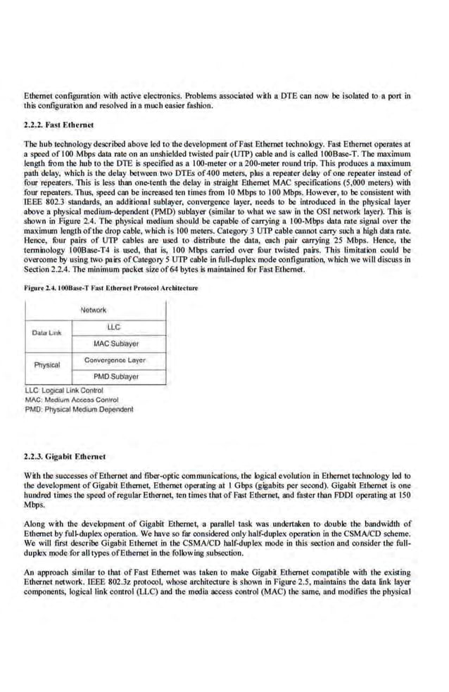 Ethernet configuration with active electronics. Problems assl)<liilted with a DTE can now be isolated 1
0 a port in
this configuration aod resolved in a much easier fashion.
2.2.1. Fast Ethernet
The hub te<:boology described above led to the development ofFast Ethernet technology. Fasl Ethernet operates at
a speed of I00 Mbps data rate on an unshielded twisted pair (UTP) cable and is c~lled IOOBasc-T. The maximum
length from Ibe hub to the DTE is specified as 11 I00-meter or a 200-meter rouod trip. This produces a maximum
path delay, which is the delay be1ween two DTEs of400 meters, plus a repeater delay ofooo repeater instead of
four repeaters. This is less than onc>tenth the delay in straight Ethernet MAC specific11tions (5,000 meters) with
four repeaters.Thus, speed can be increased ten times from I0 Mbps to I00 Mbps. However, to be consistent with
IEEE 802.3 standards, an additiooal sublayer, convergence layer. needs to be introduced in the physical layer
above a physical medium-dependent (PMD) sublayer (similar to what we saw in the OS! network layer). This is
shown in Figure 2.4. The physical medium should be capable of carrying a. 100-Mbps data rale signal over U~e
maximum leogth oflhe drop cable, which is 100 meters. Category 3 UIP cabJe.cannol carry such a bigbdata rate.
Hence, fuur pairs of UTP cables are used to distribute the data, each pair carrying 25 Mbps. J,!ence, the
terminology 100Ba<;e-T4 is used, that. is, 100 Mbps carried over fuur twisted pairs. This limitation could be
overcome by using two pairs ofCategory 5 UTP cable in full-duplex mode coofigumtio.o, which we will discuss in
Section 2.2.4. TbemininiUm packet size of64 bytes is mainmincd fOr Fas1 Ethernet.
Figu.-r 2.4. IOOBasr-T F0$1Ethtrnet Pr·oroool Archlleclu,..
Notwor~
Datalm~
LLC
MAC Subiayer
Ptlysical
ConvorgcnC4 Layer
PMDSub!ayer
LLC' LO!)lcal L1
nk Control
MAC. Medium AccCM Co111rol
PMO: Physlc~l Medium Dependent
2.2.3. Gig;lbit Etlr en~ et
With the successes ofEthernet and fiber-optic communications, tbe logicalevolution in Ethernet technology led to
tbe development of Gigabit Ethernet, Ethernet operating at I Gbps (gigabits per second). Gigabit Ethernet is one
hundred times the.speed of regular Ethernet, ten times ihntof Fast Ethernet, and faster than FDD! opemting at 150
Mbps.
Along with the deve.lopment of Gigabit Ethernet, a pamllel task was undertaken to double the bandwidth of
Ethernet by full-duplex operation. We haveso far conside.red only half-duplex operation in the CSMNCD scheme.
We will first describe Gigabit Ethernet in the CSMNCD half-duplex mode in this section and consider the full-
duplex mode for all types ofEthernet in t11e following subsection.
An approach similar to that of Fast Ethernet was taken to make Gigabit Ethernet compatible with the existing
Ethernet network. IEEE 802.3z protocol, whose architecture is shown in Figure 2.5, maintains the data link layer
components, logical link control (LLC) and themedia access control (MAC
) 1he same, and modifies the pbysicaI
 