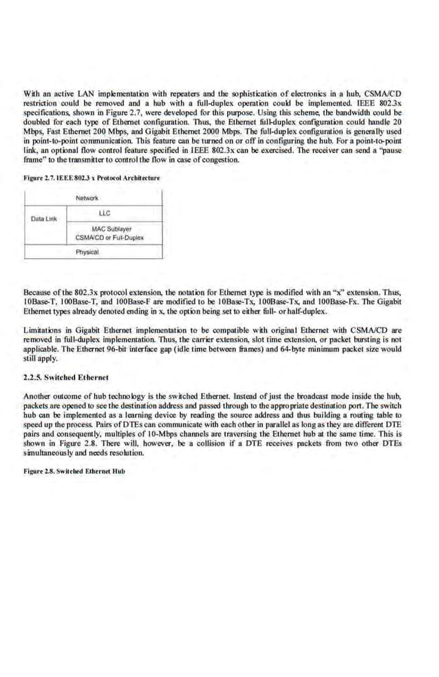 With an active LAN implementation with repeaters ilnd the sophistication of electronks in a ltub, CSMA/CD
restriction could be removed and a. hub with a fu.JJ-duplex operation could be· implemented. lEEE 8023x
speciJications, shown in Figure 2.7, were developed for this purpose. Using this seheme, the bandwidth could be
doubled for each type of Ethernet configuration. Thus, the Ethernet fulkluplex configurution could handle 20
Mbps, Past Ethernet 200 Mbps, and Gigabit Ethernet 2000 Mbps. The full-duplex configuration is generally used
in po,
int-to-point communication This feature can be turned on or off in config1.1ring U1e hub. For a point·t<>-point
link, an optimal flow control feature specified in IEEE 802.3x can be.exercised. The receiver can send a "pause
frame•··ro the transmitter to comrol the flow in case ofcongestion.
Figure 2.7. 1EEE802.J J l'rotocot Arehittc:tur.
Nerwlrt
Oato Unk
LLC
MAC Sv~layor
CSMAICOor l'ui-Ouplex
Alys!Ci;ll
Because ofthe 802.31. protocol extension, the notation for Ethe.rnet type is modified with an "x'' exte.osion. Thus,
IOBase-T, IOOBase-T, and IOOBase-F are modified to be IOBase-Tx, IOOBase-Tx, and IOOBase-Fx. The Gigabit
E;themet types already denoted ending in x, the option being set to either full- or half-duplex.
Limitations in Gigabit Ethernet implementation to be compalible with original Ethernet with CSMA/CD are
removed in full-dupleK implementation. Thus, the carrier extens'ion, slot time extension. or packet bursting i's not
applieable. The Ethernet 96-bit interfuce ,gap (idle time between frames) and 64-byte minimum packet size would
still apply.
2.2.5. Switched Ethernet
Another outcome of hub technology is the switched Ethemet. lnstead ofjust the broadcast mode inside the hub,
packets are opened to see the destination address and passed through to theappropriatedcstination port. The switch
hub can be implemented as a learning device by reading the source·address and thus building a routing table to
speed up the process. Pairs ofDTEscan communicate with each other in parallel as long as they are different DTE
pairs and consequent ly, multiples of I0-Mbps channels arc traversing the .
Ethernet hub at the same time. Tills is
shown in Figure 2.8. There will, however, be a collision if a DTE receives packets from two other DTEs
simultaneously and needs resolution.
Flgurt Z.S.Swllcbo<l Eibtrotl Hub
 