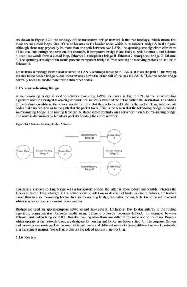 As shown in Figure 2.20, the topology of the tmnspareot bridge network is the tree oopology, which means tbat
there are oo closed loops. One of the nodes acts as the header node, wb.icb is transparent bridge A in the figure.
Although there may pbysically be more tban one palh between two LANs, the spanning-tree algorithm eliminates
all but one link during ibe operruion. For eXllmple, iflrnnsparent bridge B had links to both Ethernet 3 and Ethernet
4, then tbat would form aclosed loop, Ethernet 3-transparent bridge B-Ethemet 2-transparent bridge C-Ethernet
3. The spanning-tree algorithm would prevent tmnspare.nt bridge B from se.nding or receiving packets on its link to
Ethernet3.
Let us track a message from a host attaehed io LAN 3 sending a message to LAN 4. It takes the pat.balitbe way up
the tree to the header bridge A, and then traverses down the other balfofthe t'ree to LAN 4. Thus, the headerbridge
oormally needs to b3ndJe more traffic than other nodes.
2.3.5. Sou rc~Rou tlog Bridge
A source-routing bridge is used to network token-ring LANs, as shown in Figure 2.21. In the source-routing
algoriH1m used in a bridged token-ring network, the source is awareoftbe entire path to the destinaJion. ln additloo
to the destination address, the source inserts the route that the packet should take in the packet. Thus, intennediatc
nodes make no decision as to the· path tbai the packet takes. TI1is is the reason that the token-ring bridge is called a
source-routing bridge. 'TI1c routing table can be stored either centrally on a server or in each source-routing bridge.
The route·is determined by broadcast packets flooding the entire network.
fllgu.-.2.21.Sourcr-R.outing Bridg• Ntlwoo·k.
Comparing a source-routing bridge with a transparent bridge, the latter is more robust and reliable, whereas the
fOrmer is faster. Thus, changes in tbe network due to addition or deletion of hosts, or due to filllures, are tracked
easier lhan in a source-routing bridge. In a source-routing bridge, the entire routing table has to be rediscovered,
which is a heavy resource"ConslUOptlon process.
Bridges are used for special-purpose nelvorks and bave several limitations. Due to dissimilarity in the rout.ing
algorithm, communication between media using different protocols bocomes dlffioul~ for example between
Ethernet Md Token Ring or FDDI. Besides, routing algorithms are difficult to create and to maintain. Routers,
which opernte 81 the network layer, ru:e designed fur routing and hence are better suited for this purpose..Routers
and gateways can route packets between different media and different networks (using different network protocols)
in a trnnsparent manner. We will now discuss the role ofrouters in networking.
2.3.6. Rout~rs
 