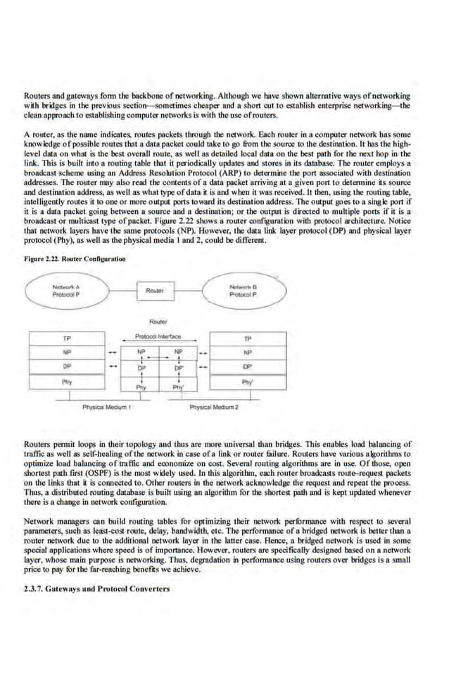 Routers and gateways fonn the backbone of networking. Although we bave shown alternative ways ofnetworking
with bddges in the previous se<:tioo-sometimes cheaper and a short cut to es18blish enterprise ne1working.-t.be
clean approach to establishingcomputer networks is with the use ofrouters.
A router, as the .nrune indicates, routes pockets through the n~1work. Each router in a computer network has some
knowledge ofpossible ·routes that a data packet could tnke to go &om the source 10 the destination. It has the high-
.
level data on what is the best overall route, as well as detailed local data on the best path for the next hop in t.he
link. This is built into a routing table tbat it periodically upda1es and stores in its database: Tile router employs a
broadcast scheme us'ing an Address Resol11 ion Protocol (ARP) to determine 1J1e port associaled with destination
addresses. The router may also rend 1he contents of a data packe1 arriving 81 a given po.rt 10 delermine its source
and destination address, as well as what type ofdata it is and when it was received. II then, using the routing table,
intelligently routes it to one or more output ports toward its destination address. The output goes to a single port if
it is a data packet going between a source and a destination; or the output is directed to multiple ports if it is a
broadcast or mullleast type ofpacket. Figure 2.22 soows a router oonfaguratioo with protocol architwturc. Notice
1hat network layers have the same protocols (NP). However, the data link layer protocol(DP) and physical layer
protocol (Phy), as wellas the physical media I and 2, could be different.
Flaurel.l2. Roul.r Confi~urotlon
Routers permit loops in their topology and thus are more universal lhan bridges. TI1is enables load balancing of
u:
affic as we.IJ as sel£-heallng ofthe network In case ofa IJnk or router fuilure. Routers have o;arlous algori1bms to
optimize load balancing of traffic and economize on cost. Several routing algorithms are in use, Of lhose, open
sborlesl path firsl (OSPP) is the most widely used. In Ibis algorithm, each router broadcasts routl)-request packets
on the links thai il is connected to. Other routers in the network acknowledge the reques1 and repeat the process.
Thus, u distributed routing database is built using an algorithm for the shonest path and is kept updated whenever
there is a.change in oe1work configuration.
Network managers can build rou1.ing tables for optimizing their network perfurma.nce with respect 1
0 several
parameters, such as least-(;OSI route, delay, 'bandwidth, elc. The perforrnaooe of a'bridged netwo.ck is belier than a
router network due to the additional network layer in I he latter case. Bence, a bridged network is used in some
special applications where speed is of importance. However, routers are spe<:ifically designed based on a network
layer. whose main purpose is networking. Thus, degradation in perfonnance.using routers over bridges is a small
price to pay for the far-reaching benefits we achieve.
2.3.7. GatewRys and J>rotocol Converters
 