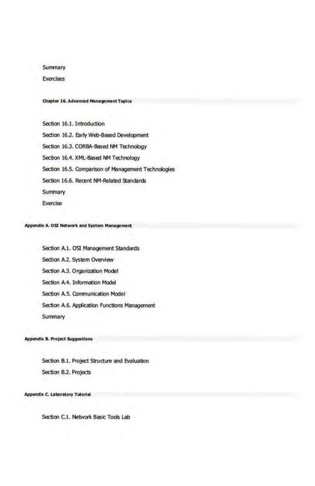 Sunrnary
EXercises
Chaptar 16. AdVI-d MlnlgiiiMntTopics
Section 16.1. Introduction
section 16.2. Early Web-Based Development
Section 16.3. CORBA·Based NM Technology
Section 16.4. XML·Based NM Technology
Section 16.5. COmparison of Management Technologies
section 16.6. Recent NM·Related Standards
Summary
Exercise
Aj>pendbt A. 051 Networlc ond System M1n1goment
Section A.l. OSI Management St!ndards
Section A.2. System Overview
Section A.3. Organization Model
section A.4. Information Model
Section A.S. COmmunication Model
Section A.6. Application Functions Management
Sunrnary
Aj>pendbt e. ProjeCt 91ggostlont
Section 8.1. Project Struct~.re and Evaluation
Section 8.2. Projects
Aj>pendl~ C. LaborlltofY Tuto~el
5ectlon C.l. Network Basic Tools Lab
 