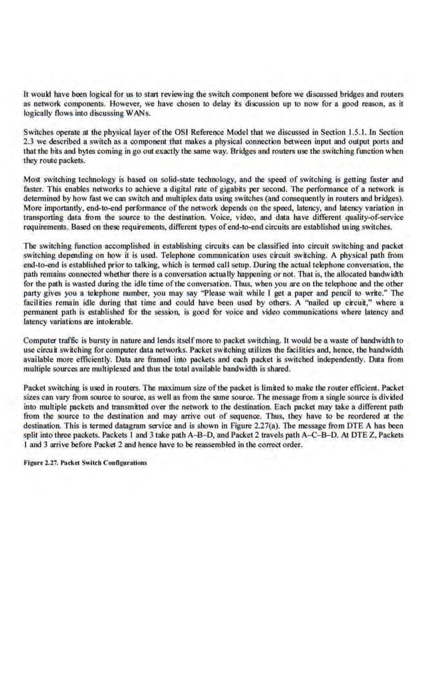 lt would bave been logical for us to suut reviewing the switcllcomponent before we discussed bridges and routers
as network components. However, we have chosen to delay its discussion up to now for a good reason, as it
logically Oows into discussing WANs.
Switches opemte ru the physical layer of the OSI Reference Model that we discussed in Section 1.5.1. ln Section
2.3 we described a switch as a component rhat rtiakes a physical ·connection between input and output ports and
that the bits and.bytes coming in go out exactly tbe same way. Bridges and routers use the switchingfunction when
they route packets.
Mo51 switching technology is based on solid-state technology, and the speed. of switching is getting faster and
faster. Th.is enables networks to achieve a d(gital rate of gigabits per second. The performance of a network is
determined by how fast we can switch and mulliplex data using switches (and consequently in routers and bridges).
More importantly, end-to-end perlbrmance of the network depend~ on the~. lat.eocy, and lateocy variation in
tnlllSporting data from the source to the destination. Voice, video, and data. have different quality-of-service
requirements.. Based on these requirements, different types ofend-to-end circuits are established using switches.
The switching function accomplished in establishing circuits can be classified into circuit switclling and packet
switching depending on bow it is used. Telephone communication uses circuit switching. A physical path from
end-to-end is established prior to talk.ing, which is te.nned call setup. During the actual telephone conversation, the
path remains connected whether there is a conve-rsaiion actually happening or not. That is, the allocated bandwidth
for the pat.h is wasted during tbe idle time ofthe-conversation. Thus, when you are on the telephone and tbe other
party gives you a telephone number, you may say "Please wait wbi le I gel a paper and pencil to write.'' The
facilities remain idle during that" time and could have been used by others. A "nailed up circuit." where a
pe.nnrinent path is esuiblisbed !Or the session, is gcod !Or v(lice and video communications where latency and
latency variations are intolemble.
Computer traffic is bursty in nature and lends itselfmore to packet switching. It wot~d be a waste of bandwidth to
use cirouit ~-witching for computer data neil:lrks. Packet ~-witching utilizes the fucilities and, hence, the bandwidth
available more efficiently. Data are framed into packets and each packet Is switched independently. Data from
mu.ltiplesources are mnltiplexed and thus the total available bandwidth is shared.
Packe.t switching is used in routers. The maximum size ofthe packet is limited to make the router efficient. Packet
sizes can vary from source to source. as well as from the same source. The message from a single source is divided
into multiple packetl> and tmnsmitted over the network to rhe destination. Each packet may mke a different path
from the source to the destination and may arrive out of sequence. Thus, they have to be reordered at the
destination. This is termed datagram s..YVice and is shown in Figure 2,27(a). The message from DTE A bas been
split into three packets. Packets I and 3 take path A-B-0, and Packet 2 tmvels path A-C-8-D. At DTE Z, Packets
I and 3 arrive before Packet 2 and hence .have to'be reassembled in the correct order.
Figurc 1.27. Packcr Switch Configurations
 