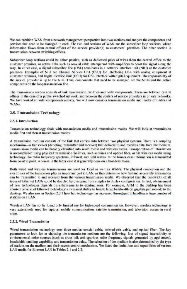 We can partition WAN from a network management perspective·into 1wo sections and analyze the components and
services lhat oeed to be managed io each. The two end seclioos of WAN are the subsc.riber loop sections, where
iofom1ation flows from central offices of the service provider(s) lo customers' premises. The other section is
trnnsmission between switching offices.
Subscriber loop sections could be either passive, such ns dedicared pairs ofwires from the cenu:al office to the
customer premises, or active links such ns coaxial cable interspersed with amplifiers to boost t.he signal along the
way. lo either case, a digi1al subscriber line (DSL) terminates in a network interface unit (NIU) at the customer
premises. Examples of NTU are Channel Service Unil (CSU) for interfilcing DSL wHh ana Jog equipment at
customer premises, and Digillll Service Unit (DSU) tilr DSL iuterfuce with digilal equipment. The responsibilliy of
I he service provider is up to the NIU. Thus, componenls that need to be managed nre the NIUs and the active
components on the looptransmiss.ion line.
1'he trarunnission section consists of link t:ransmlssion fucilities and nodal components. These are between central
offices in lhe case ofa public sw.ilcbed network, Md between the routers ofservice providers in private networks.
We have looked at nodal components already. We wiU now consider transmission media and modes ofLANsand
WANs.
2.5. Tnmsmiss-ion Technology
2.5. 1. Intr·otluction
Transmission technology deals with transmission media iUJd transmission modes. We will look a1 transmission
medi.a firs1 and 1
.heo nt 1ransmissioo modes.
A transmission medium consists·of the link that carries data between two physical systems. There is a coupling
mechanism-a transceiver (denoting transmitter and receiver) that delivers 10 and receives daUI from the medimn.
Transmission media can be broadly classified in1o wired media and wireless media. Transportation of information
is aocomplished using physical transmission fitcilities, such as wires and optical fiber, or via wire.less media using
technology like radio frequency speclnnn, infrared, and light waves. ln lbe former case information i.s lraosmitted
from pointto poiol, whereas in the bitter case it.is generally done on a broadcast basis.
Both wired and wireless transmissions are used lOr local as well as WANs. The physical connection and the
electronics ofthe transceiver play an important part in LAN, as theydetermine how fast and accurately information
can be transmitted to and received from the various transmission media. We observed I hat the bandwidth of all
types ofEthernet LANs could be doubled by changing from s.implex to duplex configuration. fn fact, advMcemimt
of new 1echoologies depends on enhancements to existing ones. For example, ATM to the desktop has been
aborted because ofEthernet technology's increased ability to handle large bandwidth (in gigabils per second) to the
des~"top. We also saw in Section 2.3.1 how hub technology has increased ·throughput in handling a large number of
s1ations on a LAN.
Wireless LAN has so fur found only limited use for high-speed communication. However, wireless technology is
very e>.tens.ively used for laptops. mobile communication, satellite transmission. and television access in rural
areas.
2.5.2. Wired TnuJSmi.ssion
Wired transmission technology uses three media: coaxial cable, twisted-pair cable, and optical fiber. Tbe key
parameters to look for in choosing tbe lransmissi>n medium are tbe JOllowiJlg: loss of signa~ insensitivity to
environmental noise sources (such as cross talk and spurious radio frequency signals generated by appliances),
bandwidth handling capability, and transmiss.ion delay. The selection ofthe medium is also detennined by the type
ofswtions on l.he medium and I heir access control mechanism. We listed the limitations and capabilities ofvarious
LAN media for Ethernet LAN in Tables2.1 and 2.2.
 