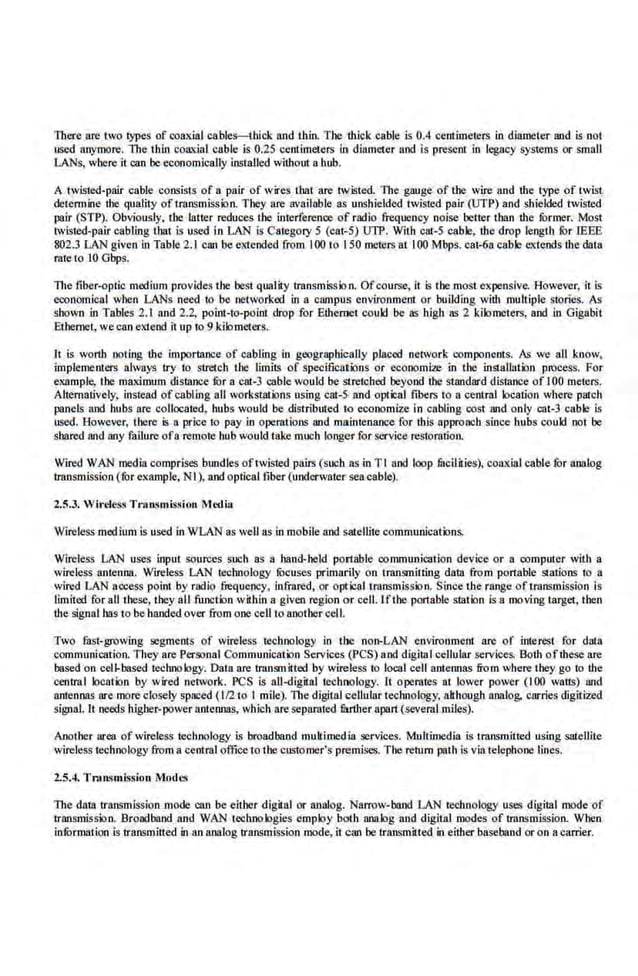 There fire two types of coaxial cables-thick iUJd thin. The thick cable is 0.4 centimeters in diameter and is not
used anymore. The thin coaxial cable is 0.25 centimeters in diameter and is present in legacy systems or small
LANs, where il can be economically installed without a hub.
A twisted-pair cable consists of a. pair of wires that are twisted. The gauge of tbe wire and lhe type of twist
detennine the quality oftK:Bnsmission. They fire available as unshielded twisted pair (UTi>) and shielded twisted
pair (STP). Obvious.ly, the IaIter reduces the interference of radio frequency noise better than the former. Most
twisted-pair cabling that is used in LAN is Category 5 (cat-5) UTP. With cat-5 cable, lhe drop length for IEEE
802.3 LAN given in Table 2.1 can beextended from I00 to 150 meters at I00 Mbps. cat-6a cable e.xtends the data
mte to I0 Gbps.
The fiber-optic medium provides the·best quality transmission. Ofcourse, it is the most expensive. However. it is
economical when LANs need to be networked in a campus environment or building with multiple stories. As
shown in Tables 2.1 iUJd 2.2, point-tO-J?Oint drop for Ethernet coukl be as high as 2 kilometers, and in Gigabit
Ethernet, we can extend it up to 9 kilometers.
lt is worth noting lhe· importance of cabling in geographically placed network components. As we all know,
implemenlers always try to stretch the limits of specifications or economite in the inSiallutio.n process. For
example, the maximum dislance for a cat-3 cable would be stretched beyond the standard distance of 100 meters.
Altematively, instead ofcabling all workst;ltions using cat-S and optical fibers to a central location where patch
panels and hubs are collocated, hubs would be distributed tQ economize in cabling cost and only cat-3 cable is
used. However, there is a price to pay in operations and maintenance for this approach since hubs could not be
shared and any failure ofa remote hub would take much longer for service restoration.
Wired WAN media comprises b1mdles oftwisted pairs (such as in Tl and loop fucilities), coaxial cable for analog
transmission (for example, NI), and optical fiber (underwater sea cable).
2.5.3. Wireless TratL.~mission Media
Wireless medium is used in WLAN as well as inmobile and sateiiJte communicafuns.
Wlreless LAN uses input sOurces such as a hand-held portable· communication device or a computer with a
wireless anten1111. Wireless LAN technology focuses primarily on transmitting data from portable stations to a
wired LAN access point by rndio frequellCy, infrared, or opticaltransmiss~n. Since the range of transmission is
limiied for all these, they all function within a given region or cell.lftbe portable station is a moving target, then
lhe signal bas to be handed over from one cell to another cell.
Two tast-growing segments of wireless technology in the non-LAN environment arc of interest for data
communication. They are Personal Communication Services (PCS) and digital cellular services. Both ofthese are
based on cell-based technology. Data arc transmitted by wireless to local cell antennas from where they go to the
central locatk>n by wired network. PCS is all-digital technology. It operates at lower power (100 watts) and
antennas are more closely spaced (1/2 to I mile). The digital cellular technology, although analog, carries digitize.d
signal. It needs higher-power antennas, which areseparated filrther apart (severaLmiles).
Another area of wireless technology i.s broadband mukimedia services. Multimedia is transmitted using satellite
wireless tec.hnology from a centml oftice to the customer's premises. The return path is via telephone lines.
2.5.4. Trnnsmission Modes
The data transmission mode can be either digital or analog. Narrow-band LAN technology uses digital mode of
transmission. Broadband and WAN technologies employ bolh analog iUJd digiial modes of transmission. When
infurmation is transmitted in an analog transmission mode, it can be transmiUed in either baseband or on a carrier.
 
