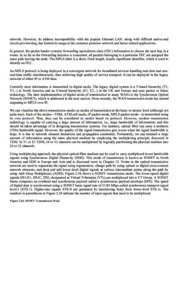 network. However, its address incompatibility with the popular Ethemet LAN, along with difficult end-t~end
circuit provisioning, has limited its usageat the customer premises network and hence related applications.
In general, the packet header contains forwarding equivalence class (FEC) information to choose the next bop in a
router. In so far as the forwarding decision is concemed, all pockets belonging 1'0 a particular FEC ore assigned the
snme path l.eaving the node. The MPLS label is a short, fixed length, locally significant i.demifier, wl1ioh is used to
identify an FEC.
An MPLS protorol is being deployed in o convergent network lOrbroadband servicea handling real-time and non-
real-time traffic simul!aneQusly, thus achieving high quality of service transport. lt can be deployed in the legacy
network ofeither IP or ATM base.
Currently most information is tmnsmilted in digital mode. The legacy digital sySie.m is a T-based hierarohy (TJ ,
T3...) in North America and an &based hierarchy (E I, 62...) in the UK and Europe and uses packet or fmme
technology. The laler implemenmtion ofdigital mode of transmission in mllllY WANs is the Synchronous Optical
Network (SONE1), wblch is addressed in the next section. More recently, the WAN transmission mode has started
migrating to MPLS over JP.
We can visualize the above transmission modes as modes oftmnsmission at the basic or atomic level (although not
quite true). Eacb oftbe modes-TOM, ATMcell mode,IP packet mode, MPLS packet mode-is transmitted using
its own protoco.l. Thus, they can be cons.idered as modes based on protocol. However, modem trnll~mission
technology is capable of eanying a large amount of infurmatioo; i.e., large bandwidth of information; and this
should be taken advantage of in designing transmission systems. For instance, optical fiber can cany a terahertz
(THz) bandwidth signaL However, the quality of the signal transmission ,get~ worse when the signal bandwidth is
large. lt is due to network element limitations and propagation constrnints. Fortunately, we ca.n transmit a large
amotmt of infOrmation using the snme physical medium by employing the multiplexing princip.
le discussed in
TOM In Tl or El IDM, 24 or 32 channels can be multiplexed by logically partitioning the physical medium into
24 or 32 channels.
Using muk·iplexing approach, the p.hysical optical-fiber medium can be used to carry muk·iplexed tower bandwidth
signals using S)'nchronous Digital Hierarchy (SOH). This mode of transmission is known as SONET in North
America and SDH in Europe and Asia and is discussed more in Chapter 12. Nodes in the optical transmission
network are used to regenerate the signaI using regenerators. c.hange path by using optical or digital cross-connect
network elements, and drop and add lower-level digital signals at various inrermediate points along the path by
using Add-Drop Multiplexers (ADM). Figure 2.30 shows a SONET transmission mode. The tower-speed digital
signals DSliEI, DS IC, DS2, designated as Virtual Tributaries (VTs) ore mukiplexed into a VT Group. A SONET
frame comprises an overhead and synchronous payload called a synchronous )XIyload envelope (SPE). The speed
ofdigital daia is synchronized using a SONET basic signal rate of51.84 Mbps called synchronous transport signal
Ievel-l (S!S-1). Higher-rate signals STS-N are generated by interl.eaving bytes from lower-l.evel STS-ts. The
numbers in parentheses in Figure 2.3.0 indicate the number ofinput signals ihat need to be multiplexed.
Flgttr<lJO. SONET Trans-wi.ulou MOlle
 