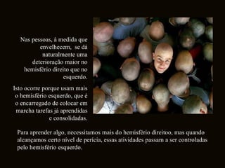 Nas pessoas, à medida que envelhecem,  se dá naturalmente uma deterioração maior no hemisfério direito que no esquerdo. Isto ocorre porque usam mais o hemisfério esquerdo, que é o encarregado de colocar em marcha tarefas já aprendidas e consolidadas. Para aprender algo, necessitamos mais do hemisfério direitoo, mas quando alcançamos certo nível de perícia, essas atividades passam a ser controladas pelo hemisfério esquerdo.  