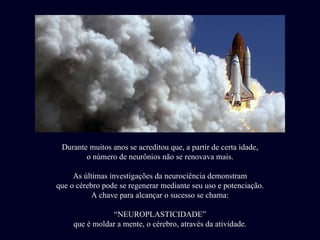 Durante muitos anos se acreditou que, a partir de certa idade, o número de neurônios não se renovava mais. As últimas investigações da neurociência demonstram que o cérebro pode se regenerar mediante seu uso e potenciação. A chave para alcançar o sucesso se chama: “ NEUROPLASTICIDADE” que é moldar a mente, o cérebro, através da atividade. 