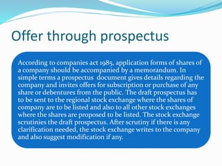 Offer through prospectus
According to companies act 1985, application forms of shares of
a company should be accompanied by a memorandum. In
simple terms a prospectus document gives details regarding the
company and invites offers for subscription or purchase of any
share or debentures from the public. The draft prospectus has
to be sent to the regional stock exchange where the shares of
company are to be listed and also to all other stock exchanges
where the shares are proposed to be listed. The stock exchange
scrutinies the draft prospectus. After scrutiny if there is any
clarification needed, the stock exchange writes to the company
and also suggest modification if any.
 