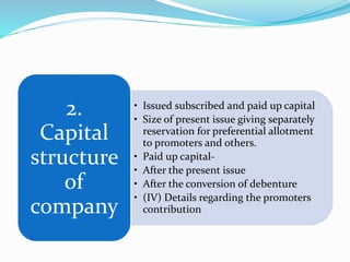 • Issued subscribed and paid up capital
• Size of present issue giving separately
reservation for preferential allotment
to promoters and others.
• Paid up capital-
• After the present issue
• After the conversion of debenture
• (IV) Details regarding the promoters
contribution
2.
Capital
structure
of
company
 