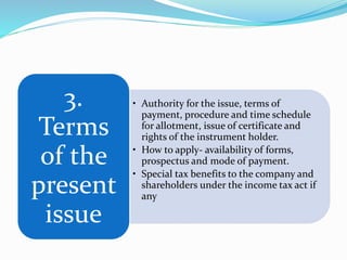 • Authority for the issue, terms of
payment, procedure and time schedule
for allotment, issue of certificate and
rights of the instrument holder.
• How to apply- availability of forms,
prospectus and mode of payment.
• Special tax benefits to the company and
shareholders under the income tax act if
any
3.
Terms
of the
present
issue
 