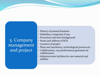 • History of present business
• Subsidiary companies if any
• Promoters and their background
• Name and address of M.D.
• Location of project
• Plant and machinery, technological process etc.
• Collaboration, any performance guarantee by
collaborators
• Infrastructures facilities for raw material and
utilities
5. Company
management
and project
 