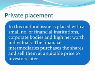 Private placement
In this method issue is placed with a
small no. of financial institutions,
corporate bodies and high net worth
individuals. The financial
intermediaries purchases the shares
and sell them at a suitable price to
investors later.
 