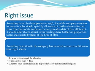 Right issue
According to sec 81 of companies act 1956, if a public company wants to
increase its subscribed capital by allotment of further shares after two
years from date of its formation or one year after date of first allotment.
It should offer shares at first to the existing share holders in proportion
to the shares held by them at the time of offer.
According to section 81, the company has to satisfy certain conditions to
issue right shares.
• In same proportion of their holding
• Time not less than 15 days
• After the issue the shares can be disposed in a way beneficial for company.
 