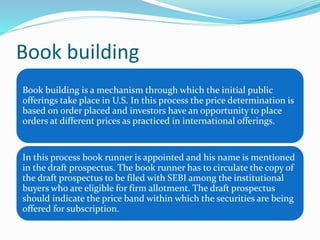 Book building
Book building is a mechanism through which the initial public
offerings take place in U.S. In this process the price determination is
based on order placed and investors have an opportunity to place
orders at different prices as practiced in international offerings.
In this process book runner is appointed and his name is mentioned
in the draft prospectus. The book runner has to circulate the copy of
the draft prospectus to be filed with SEBI among the institutional
buyers who are eligible for firm allotment. The draft prospectus
should indicate the price band within which the securities are being
offered for subscription.
 
