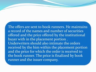 The offers are sent to book runners. He maintains
a record of the names and number of securities
offered and the price offered by the institutional
buyer with in the placement portion .
Underwriters should also intimate the orders
received by the him within the placement portion
and the price for which the order is received to
the book runner. The price is finalized by book
runner and the issuer company.
 