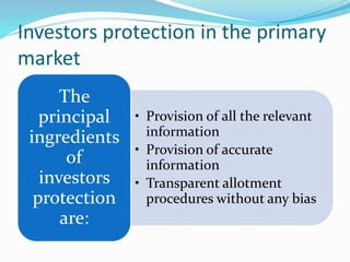 Investors protection in the primary
market
• Provision of all the relevant
information
• Provision of accurate
information
• Transparent allotment
procedures without any bias
The
principal
ingredients
of
investors
protection
are:
 