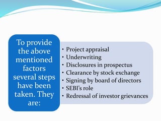 • Project appraisal
• Underwriting
• Disclosures in prospectus
• Clearance by stock exchange
• Signing by board of directors
• SEBI’s role
• Redressal of investor grievances
To provide
the above
mentioned
factors
several steps
have been
taken. They
are:
 