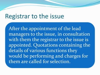 Registrar to the issue
After the appointment of the lead
managers to the issue, in consultation
with them the registrar to the issue is
appointed. Quotations containing the
details of various functions they
would be performing and charges for
them are called for selection.
 