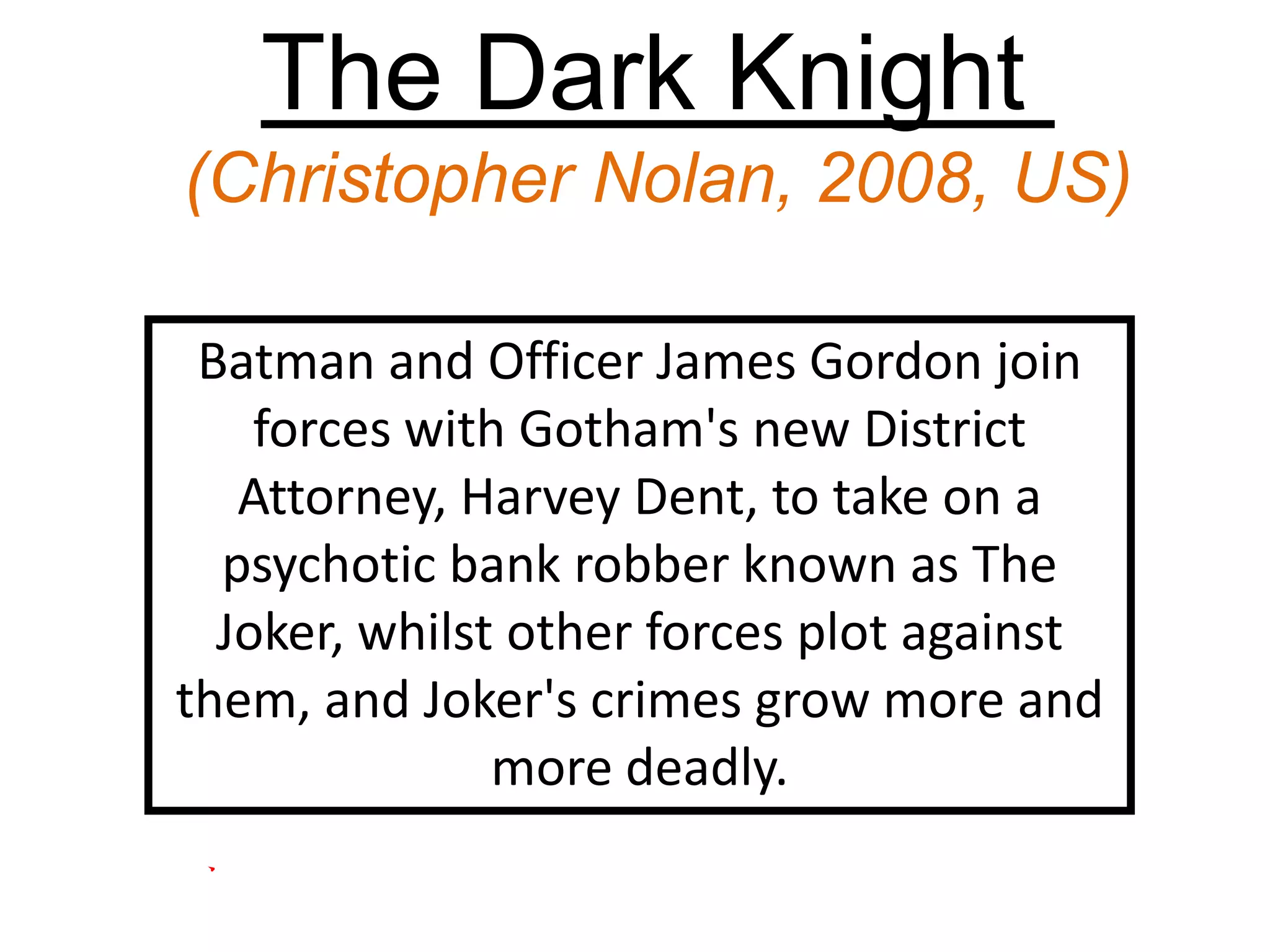 The Dark Knight
(Christopher Nolan, 2008, US)
Batman and Officer James Gordon join
forces with Gotham's new District
Attorney, Harvey Dent, to take on a
psychotic bank robber known as The
Joker, whilst other forces plot against
them, and Joker's crimes grow more and
more deadly.
 