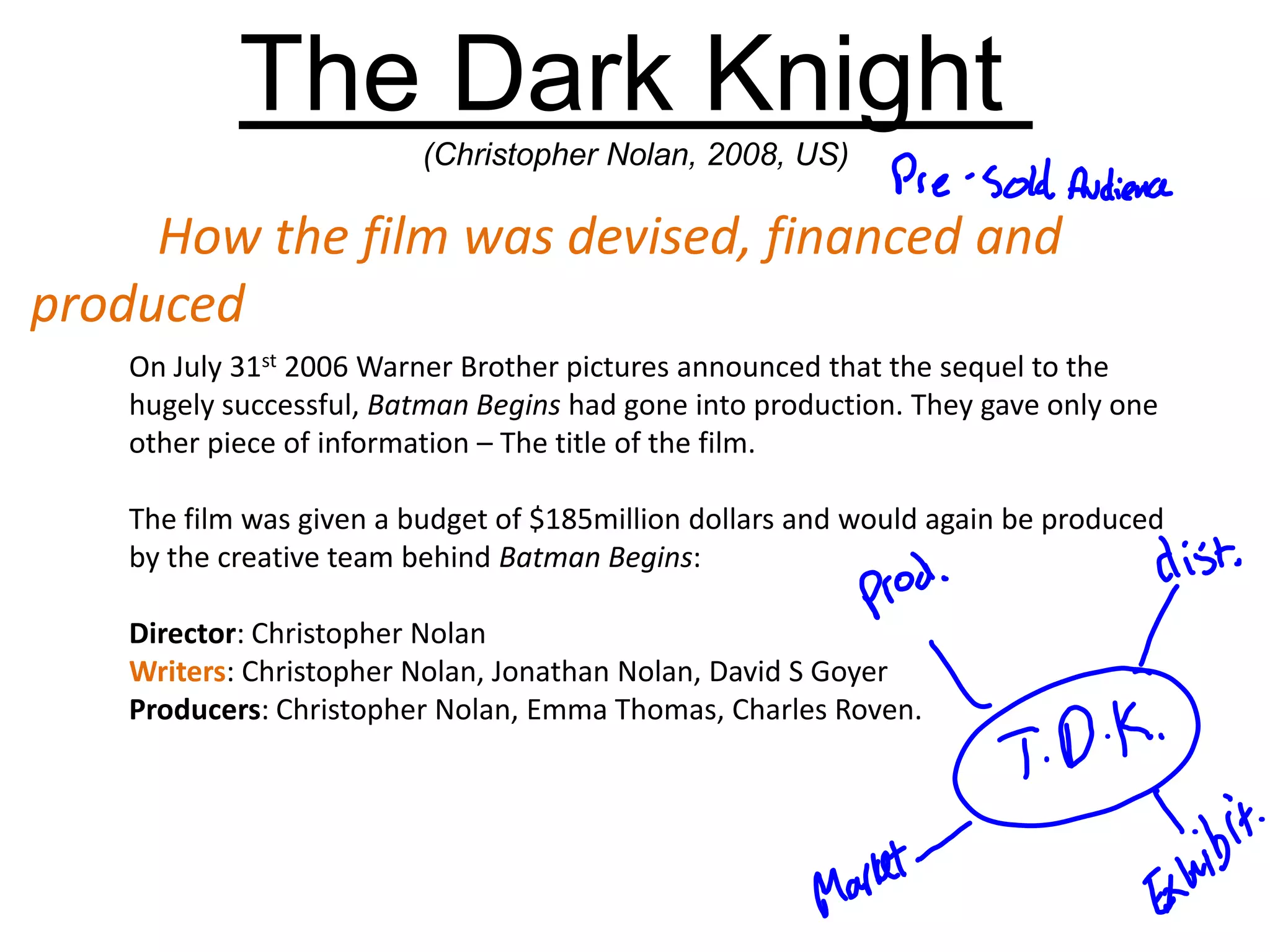 On July 31st 2006 Warner Brother pictures announced that the sequel to the
hugely successful, Batman Begins had gone into production. They gave only one
other piece of information – The title of the film.
The film was given a budget of $185million dollars and would again be produced
by the creative team behind Batman Begins:
Director: Christopher Nolan
Writers: Christopher Nolan, Jonathan Nolan, David S Goyer
Producers: Christopher Nolan, Emma Thomas, Charles Roven.
The Dark Knight
(Christopher Nolan, 2008, US)
How the film was devised, financed and
produced
 
