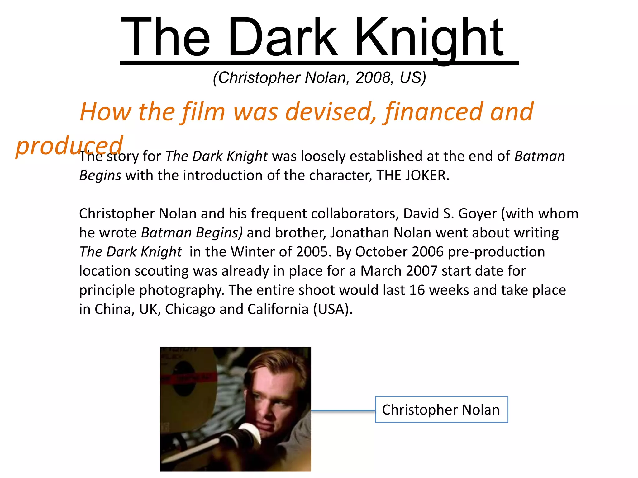 The Dark Knight
(Christopher Nolan, 2008, US)
The story for The Dark Knight was loosely established at the end of Batman
Begins with the introduction of the character, THE JOKER.
Christopher Nolan and his frequent collaborators, David S. Goyer (with whom
he wrote Batman Begins) and brother, Jonathan Nolan went about writing
The Dark Knight in the Winter of 2005. By October 2006 pre-production
location scouting was already in place for a March 2007 start date for
principle photography. The entire shoot would last 16 weeks and take place
in China, UK, Chicago and California (USA).
How the film was devised, financed and
produced
Christopher Nolan
 