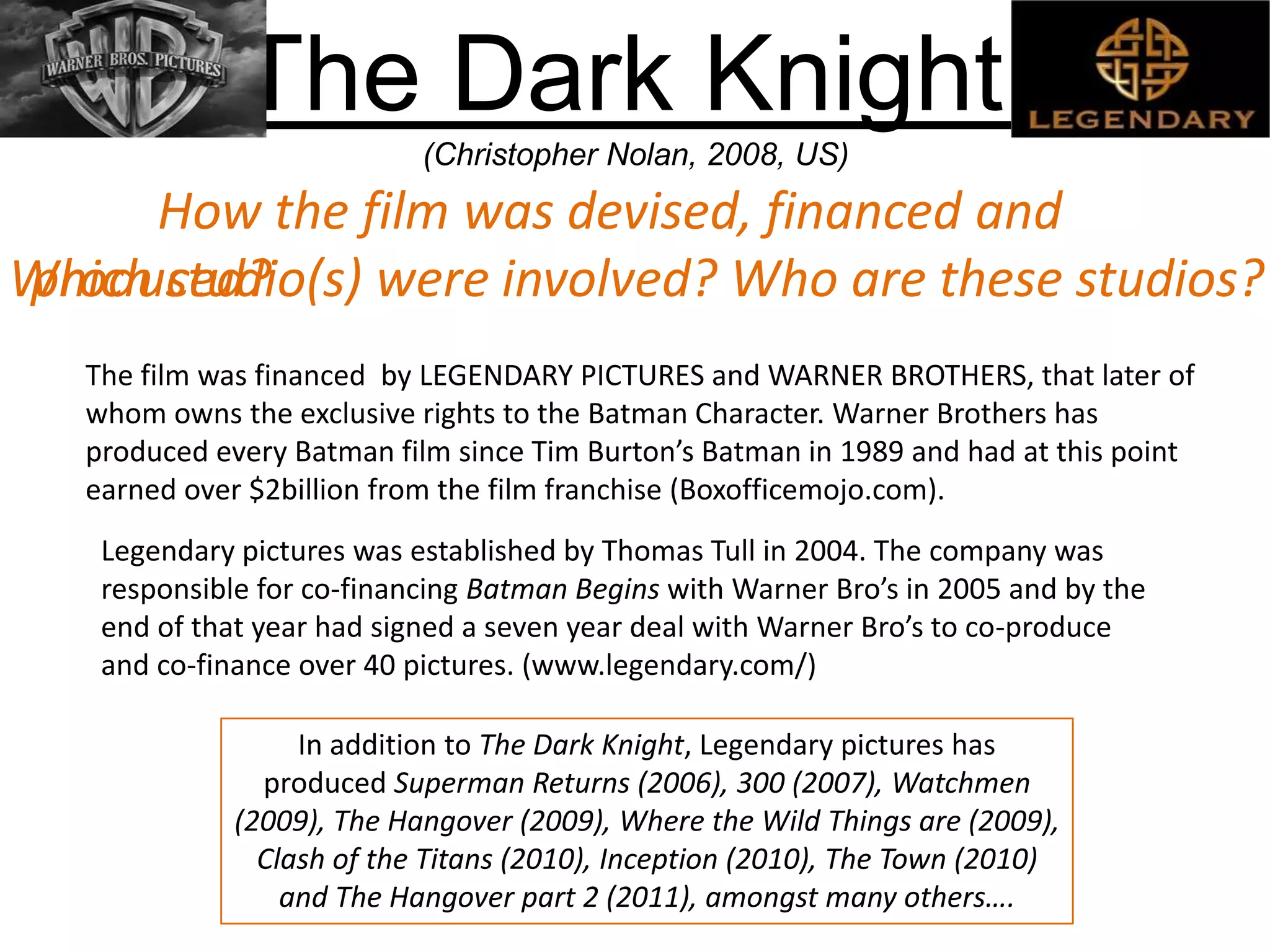 The Dark Knight
(Christopher Nolan, 2008, US)
How the film was devised, financed and
produced?
The film was financed by LEGENDARY PICTURES and WARNER BROTHERS, that later of
whom owns the exclusive rights to the Batman Character. Warner Brothers has
produced every Batman film since Tim Burton’s Batman in 1989 and had at this point
earned over $2billion from the film franchise (Boxofficemojo.com).
Legendary pictures was established by Thomas Tull in 2004. The company was
responsible for co-financing Batman Begins with Warner Bro’s in 2005 and by the
end of that year had signed a seven year deal with Warner Bro’s to co-produce
and co-finance over 40 pictures. (www.legendary.com/)
In addition to The Dark Knight, Legendary pictures has
produced Superman Returns (2006), 300 (2007), Watchmen
(2009), The Hangover (2009), Where the Wild Things are (2009),
Clash of the Titans (2010), Inception (2010), The Town (2010)
and The Hangover part 2 (2011), amongst many others….
Which studio(s) were involved? Who are these studios?
 