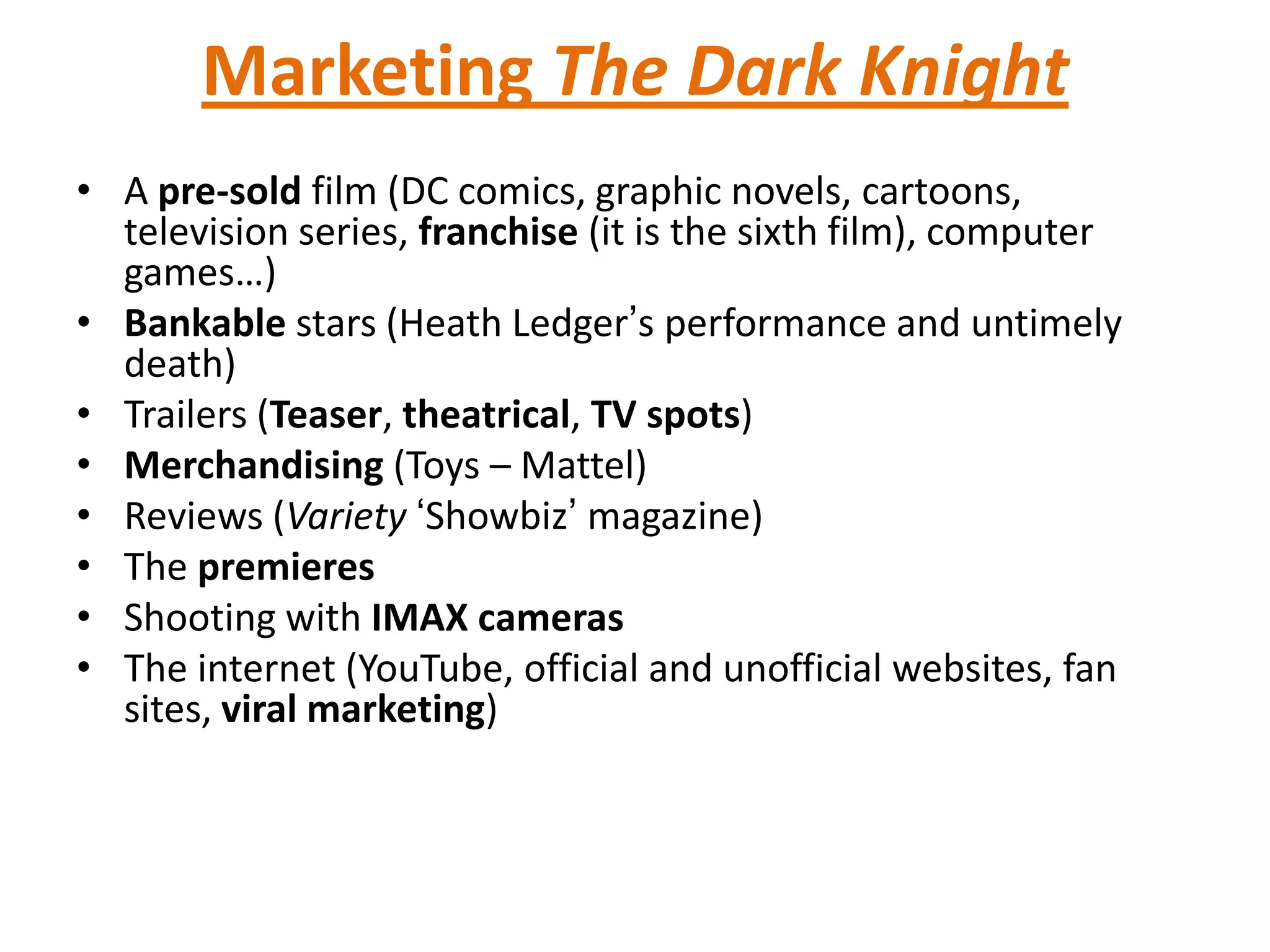 Marketing The Dark Knight
• A pre-sold film (DC comics, graphic novels, cartoons,
television series, franchise (it is the sixth film), computer
games…)
• Bankable stars (Heath Ledger’s performance and untimely
death)
• Trailers (Teaser, theatrical, TV spots)
• Merchandising (Toys – Mattel)
• Reviews (Variety ‘Showbiz’ magazine)
• The premieres
• Shooting with IMAX cameras
• The internet (YouTube, official and unofficial websites, fan
sites, viral marketing)
 